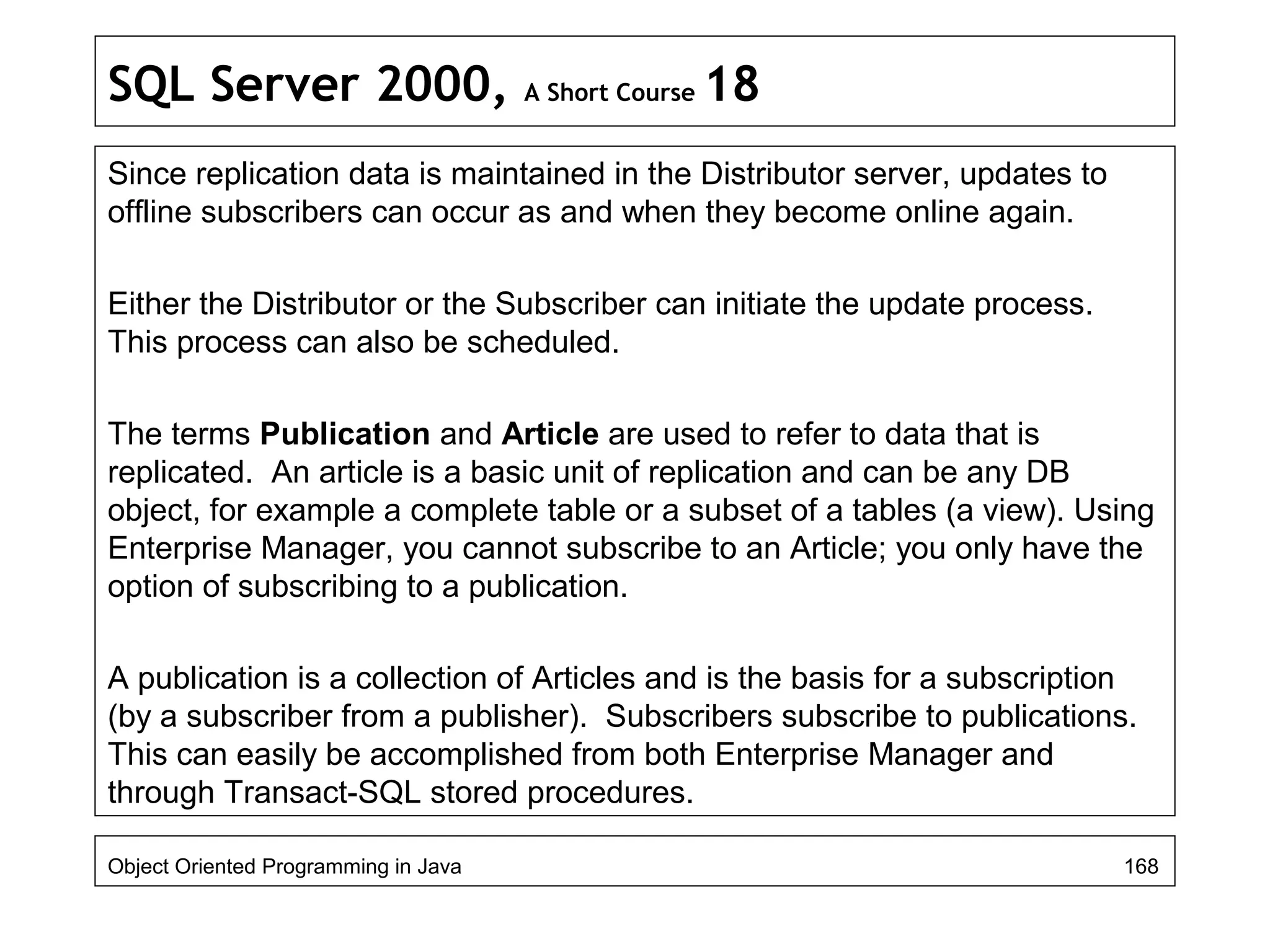 SQL Server 2000, A Short Course 18
Since replication data is maintained in the Distributor server, updates to
offline subscribers can occur as and when they become online again.
Either the Distributor or the Subscriber can initiate the update process.
This process can also be scheduled.
The terms Publication and Article are used to refer to data that is
replicated. An article is a basic unit of replication and can be any DB
object, for example a complete table or a subset of a tables (a view). Using
Enterprise Manager, you cannot subscribe to an Article; you only have the
option of subscribing to a publication.
A publication is a collection of Articles and is the basis for a subscription
(by a subscriber from a publisher). Subscribers subscribe to publications.
This can easily be accomplished from both Enterprise Manager and
through Transact-SQL stored procedures.
Object Oriented Programming in Java 168
 