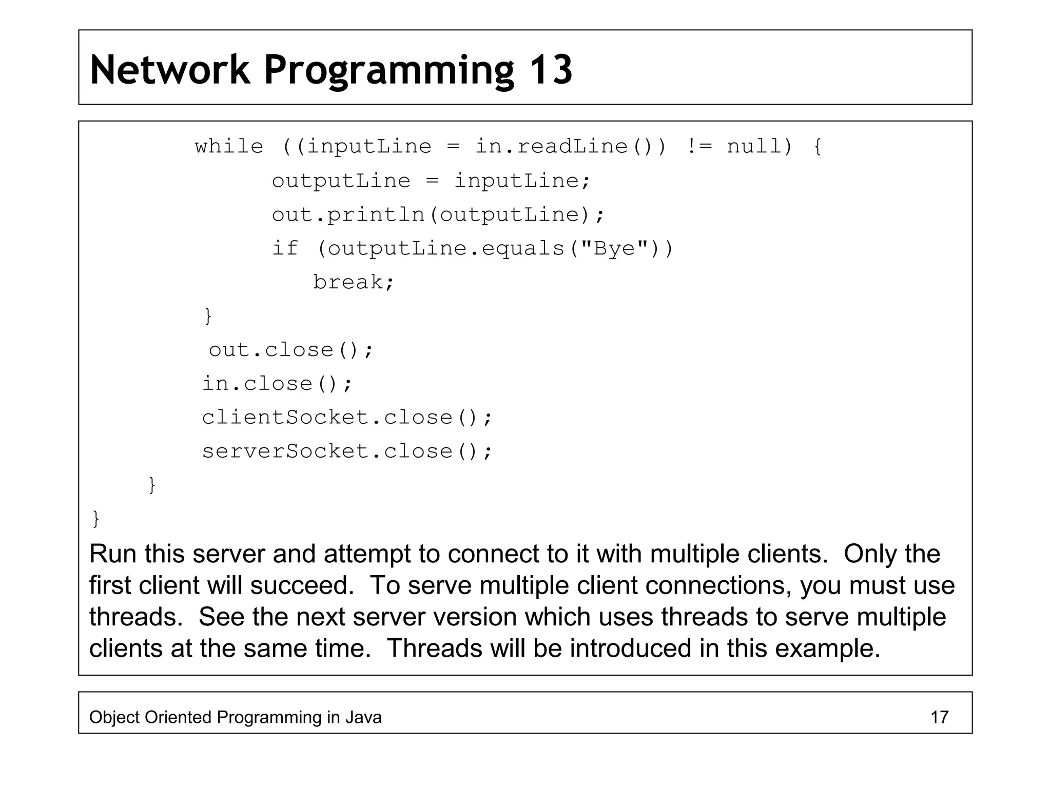 Network Programming 13
while ((inputLine = in.readLine()) != null) {
outputLine = inputLine;
out.println(outputLine);
if (outputLine.equals("Bye"))
break;
}
out.close();
in.close();
clientSocket.close();
serverSocket.close();
}
}
Run this server and attempt to connect to it with multiple clients. Only the
first client will succeed. To serve multiple client connections, you must use
threads. See the next server version which uses threads to serve multiple
clients at the same time. Threads will be introduced in this example.
Object Oriented Programming in Java 17
 