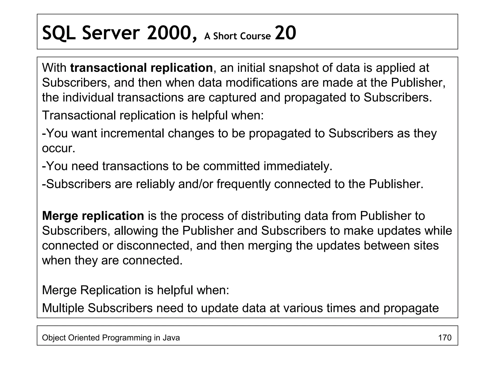 SQL Server 2000, A Short Course 20
With transactional replication, an initial snapshot of data is applied at
Subscribers, and then when data modifications are made at the Publisher,
the individual transactions are captured and propagated to Subscribers.
Transactional replication is helpful when:
-You want incremental changes to be propagated to Subscribers as they
occur.
-You need transactions to be committed immediately.
-Subscribers are reliably and/or frequently connected to the Publisher.
Merge replication is the process of distributing data from Publisher to
Subscribers, allowing the Publisher and Subscribers to make updates while
connected or disconnected, and then merging the updates between sites
when they are connected.
Merge Replication is helpful when:
Multiple Subscribers need to update data at various times and propagate
Object Oriented Programming in Java 170
 
