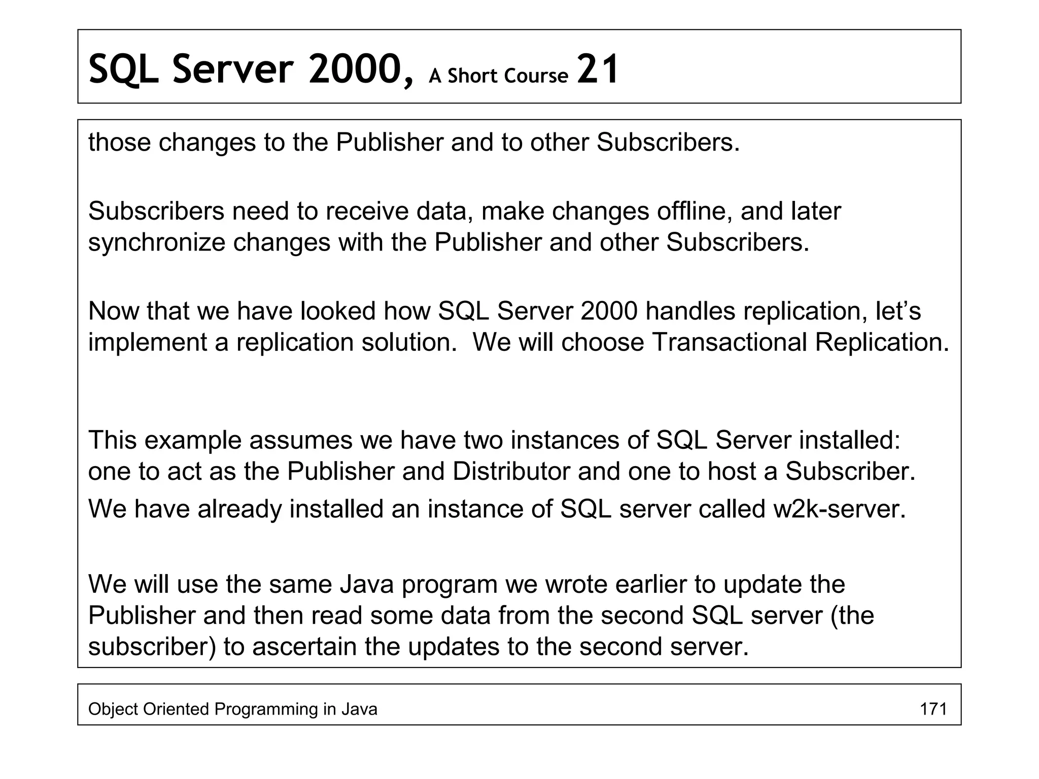 SQL Server 2000, A Short Course 21
those changes to the Publisher and to other Subscribers.
Subscribers need to receive data, make changes offline, and later
synchronize changes with the Publisher and other Subscribers.
Now that we have looked how SQL Server 2000 handles replication, let’s
implement a replication solution. We will choose Transactional Replication.
This example assumes we have two instances of SQL Server installed:
one to act as the Publisher and Distributor and one to host a Subscriber.
We have already installed an instance of SQL server called w2k-server.
We will use the same Java program we wrote earlier to update the
Publisher and then read some data from the second SQL server (the
subscriber) to ascertain the updates to the second server.
Object Oriented Programming in Java 171
 
