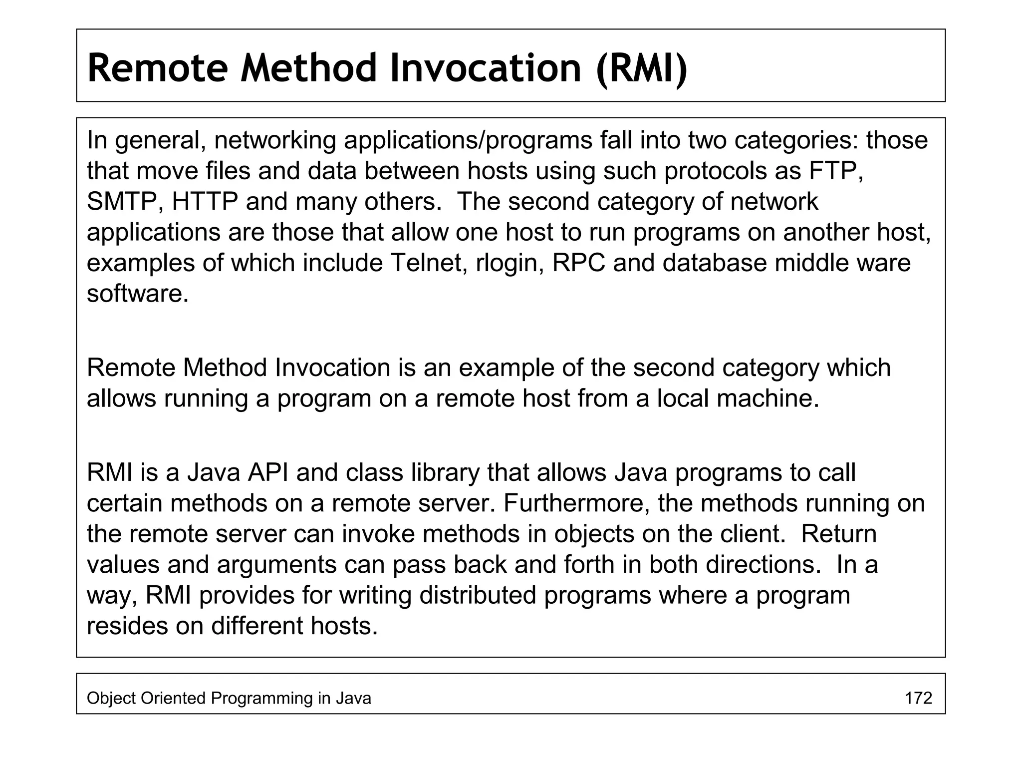 Remote Method Invocation (RMI)
In general, networking applications/programs fall into two categories: those
that move files and data between hosts using such protocols as FTP,
SMTP, HTTP and many others. The second category of network
applications are those that allow one host to run programs on another host,
examples of which include Telnet, rlogin, RPC and database middle ware
software.
Remote Method Invocation is an example of the second category which
allows running a program on a remote host from a local machine.
RMI is a Java API and class library that allows Java programs to call
certain methods on a remote server. Furthermore, the methods running on
the remote server can invoke methods in objects on the client. Return
values and arguments can pass back and forth in both directions. In a
way, RMI provides for writing distributed programs where a program
resides on different hosts.
Object Oriented Programming in Java 172
 