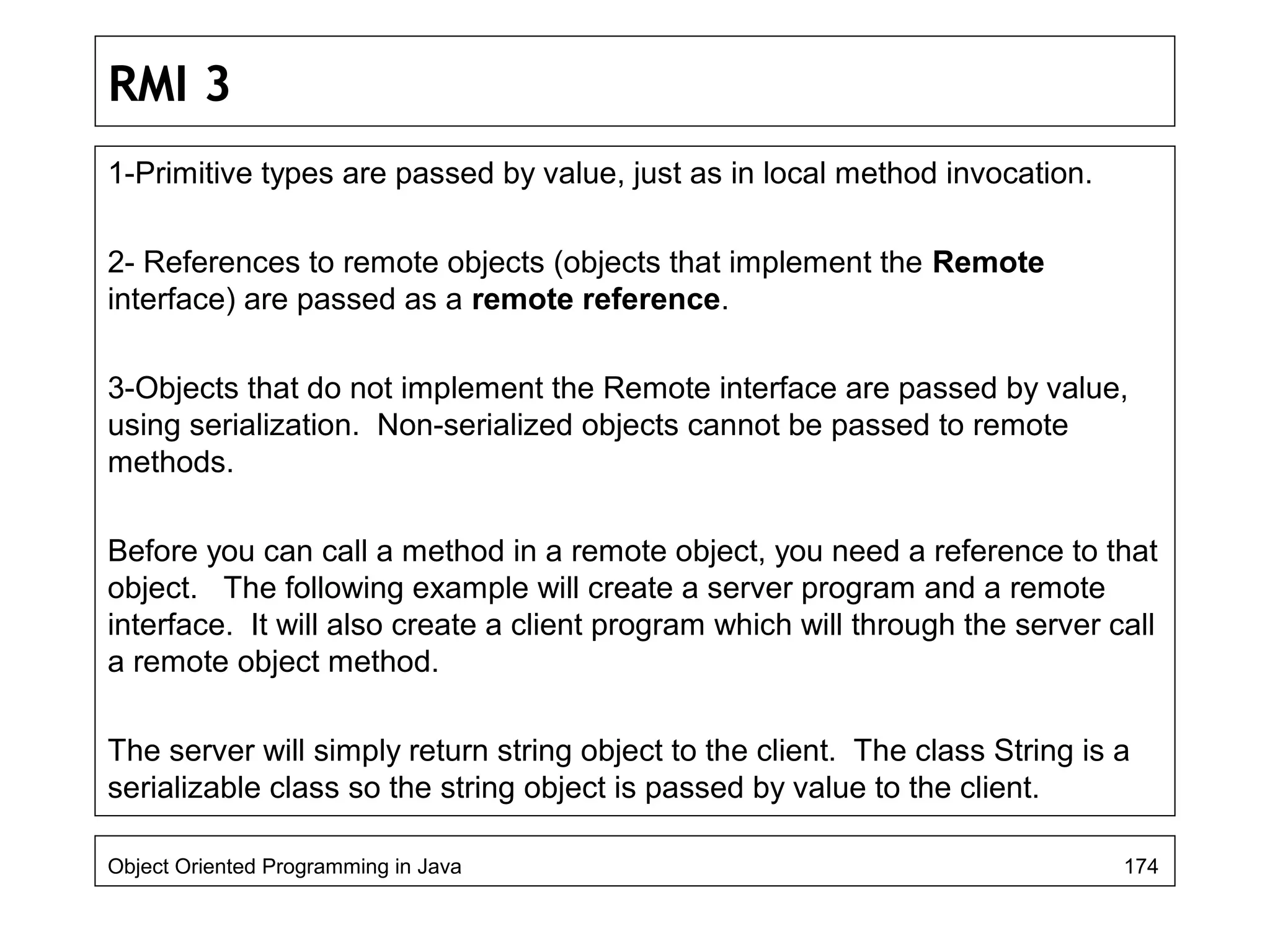 RMI 3
1-Primitive types are passed by value, just as in local method invocation.
2- References to remote objects (objects that implement the Remote
interface) are passed as a remote reference.
3-Objects that do not implement the Remote interface are passed by value,
using serialization. Non-serialized objects cannot be passed to remote
methods.
Before you can call a method in a remote object, you need a reference to that
object. The following example will create a server program and a remote
interface. It will also create a client program which will through the server call
a remote object method.
The server will simply return string object to the client. The class String is a
serializable class so the string object is passed by value to the client.
Object Oriented Programming in Java 174
 