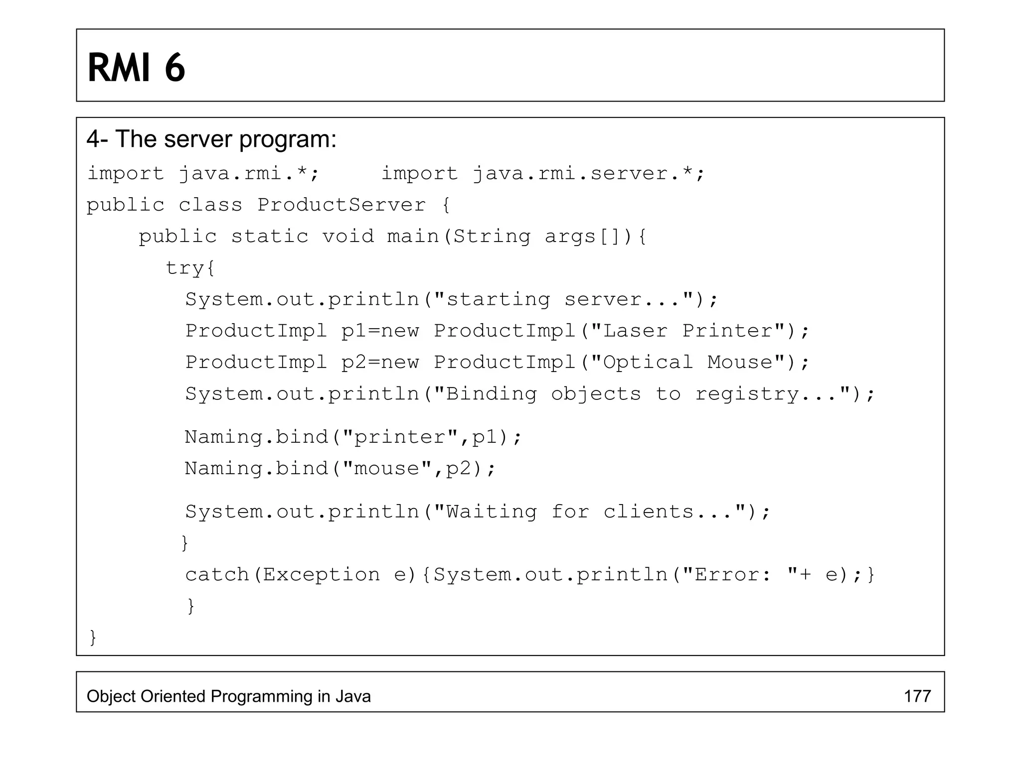 RMI 6
4- The server program:
import java.rmi.*; import java.rmi.server.*;
public class ProductServer {
public static void main(String args[]){
try{
System.out.println("starting server...");
ProductImpl p1=new ProductImpl("Laser Printer");
ProductImpl p2=new ProductImpl("Optical Mouse");
System.out.println("Binding objects to registry...");
Naming.bind("printer",p1);
Naming.bind("mouse",p2);
System.out.println("Waiting for clients...");
}
catch(Exception e){System.out.println("Error: "+ e);}
}
}
Object Oriented Programming in Java 177
 