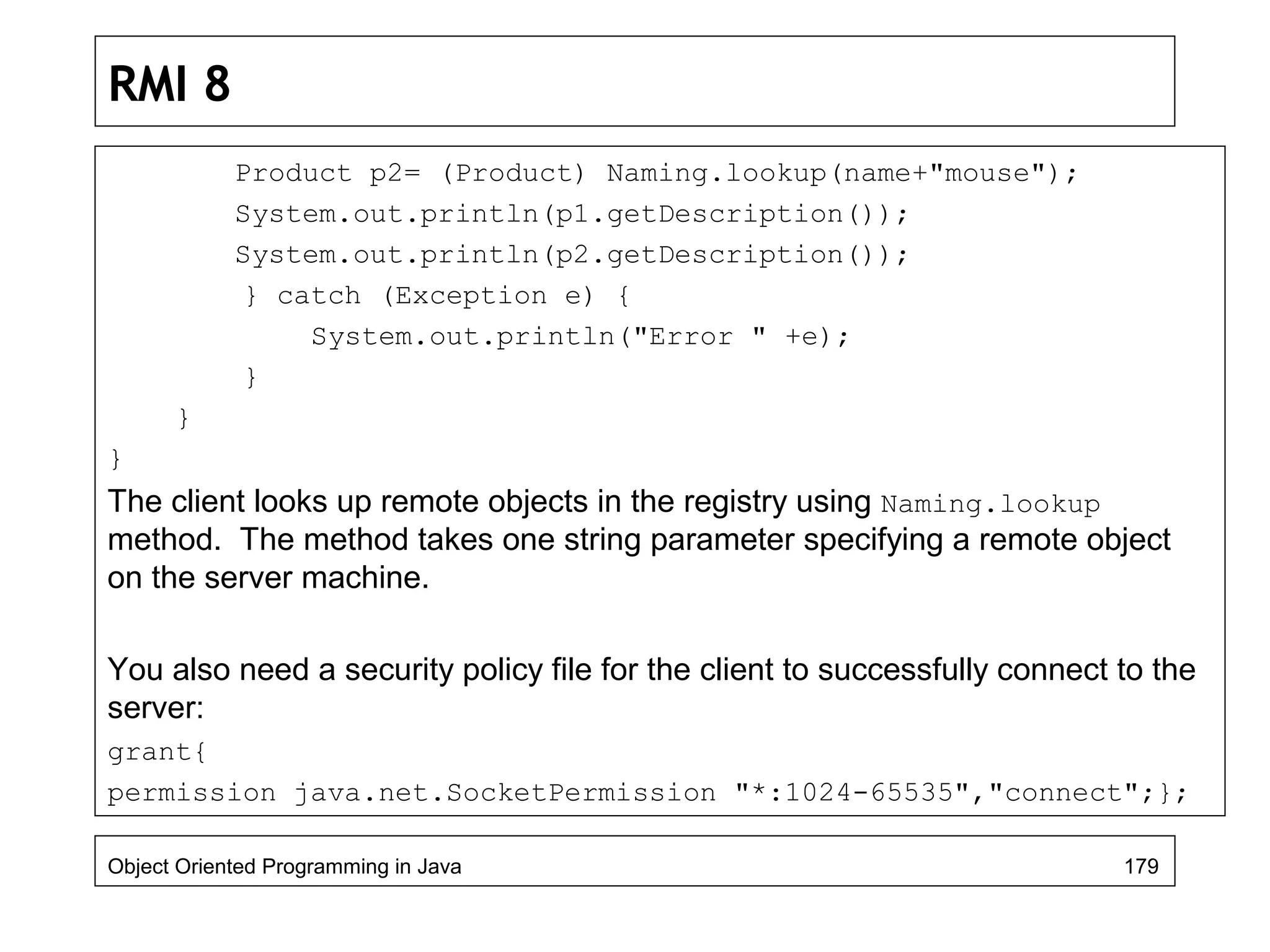 RMI 8
Product p2= (Product) Naming.lookup(name+"mouse");
System.out.println(p1.getDescription());
System.out.println(p2.getDescription());
} catch (Exception e) {
System.out.println("Error " +e);
}
}
}
The client looks up remote objects in the registry using Naming.lookup
method. The method takes one string parameter specifying a remote object
on the server machine.
You also need a security policy file for the client to successfully connect to the
server:
grant{
permission java.net.SocketPermission "*:1024-65535","connect";};
Object Oriented Programming in Java 179
 
