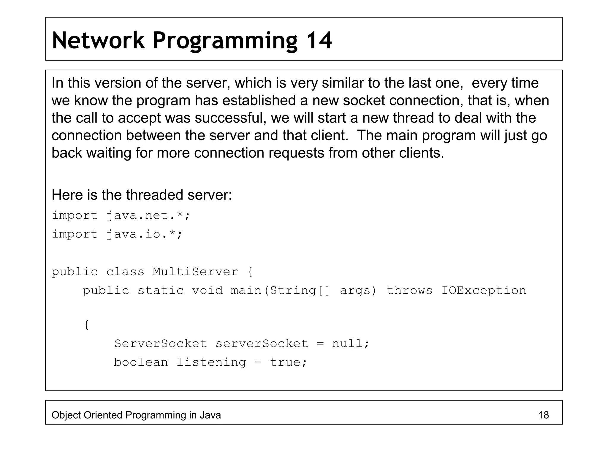 Network Programming 14
In this version of the server, which is very similar to the last one, every time
we know the program has established a new socket connection, that is, when
the call to accept was successful, we will start a new thread to deal with the
connection between the server and that client. The main program will just go
back waiting for more connection requests from other clients.
Here is the threaded server:
import java.net.*;
import java.io.*;
public class MultiServer {
public static void main(String[] args) throws IOException
{
ServerSocket serverSocket = null;
boolean listening = true;
Object Oriented Programming in Java 18
 