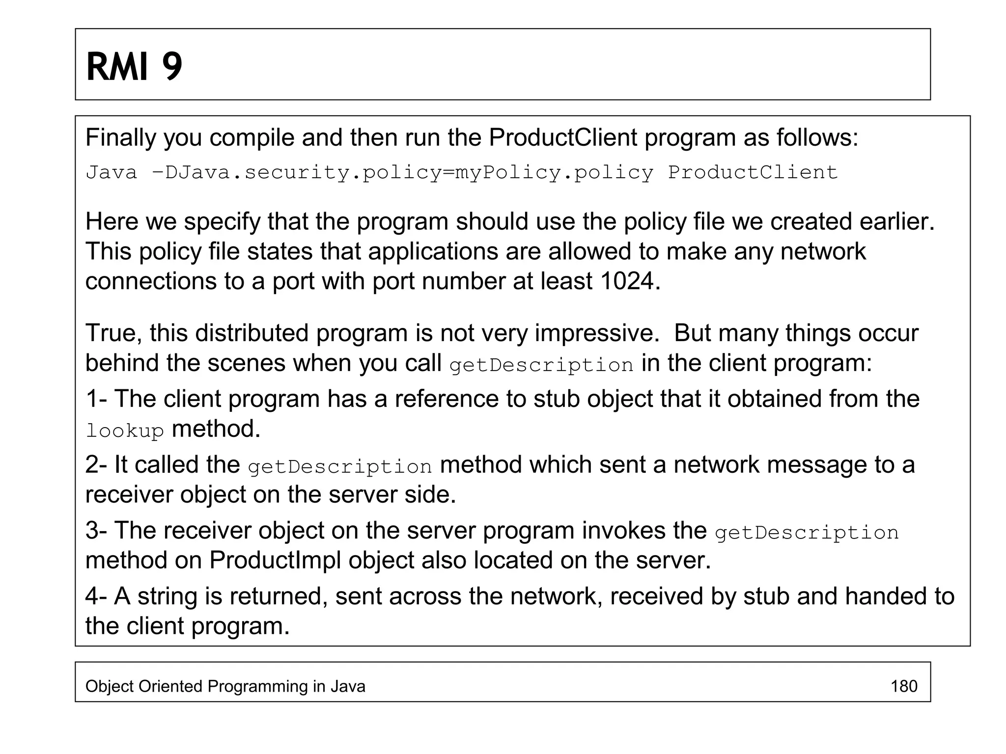 RMI 9
Finally you compile and then run the ProductClient program as follows:
Java –DJava.security.policy=myPolicy.policy ProductClient
Here we specify that the program should use the policy file we created earlier.
This policy file states that applications are allowed to make any network
connections to a port with port number at least 1024.
True, this distributed program is not very impressive. But many things occur
behind the scenes when you call getDescription in the client program:
1- The client program has a reference to stub object that it obtained from the
lookup method.
2- It called the getDescription method which sent a network message to a
receiver object on the server side.
3- The receiver object on the server program invokes the getDescription
method on ProductImpl object also located on the server.
4- A string is returned, sent across the network, received by stub and handed to
the client program.
Object Oriented Programming in Java 180
 