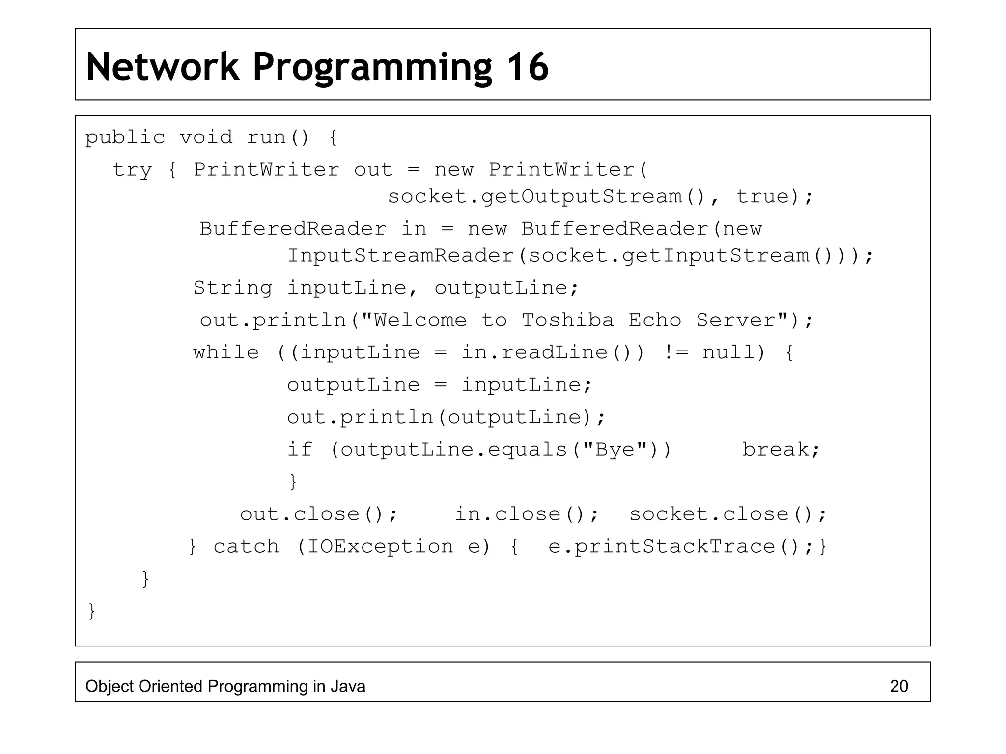 Network Programming 16
public void run() {
try { PrintWriter out = new PrintWriter(
socket.getOutputStream(), true);
BufferedReader in = new BufferedReader(new
InputStreamReader(socket.getInputStream()));
String inputLine, outputLine;
out.println("Welcome to Toshiba Echo Server");
while ((inputLine = in.readLine()) != null) {
outputLine = inputLine;
out.println(outputLine);
if (outputLine.equals("Bye")) break;
}
out.close(); in.close(); socket.close();
} catch (IOException e) { e.printStackTrace();}
}
}
Object Oriented Programming in Java 20
 