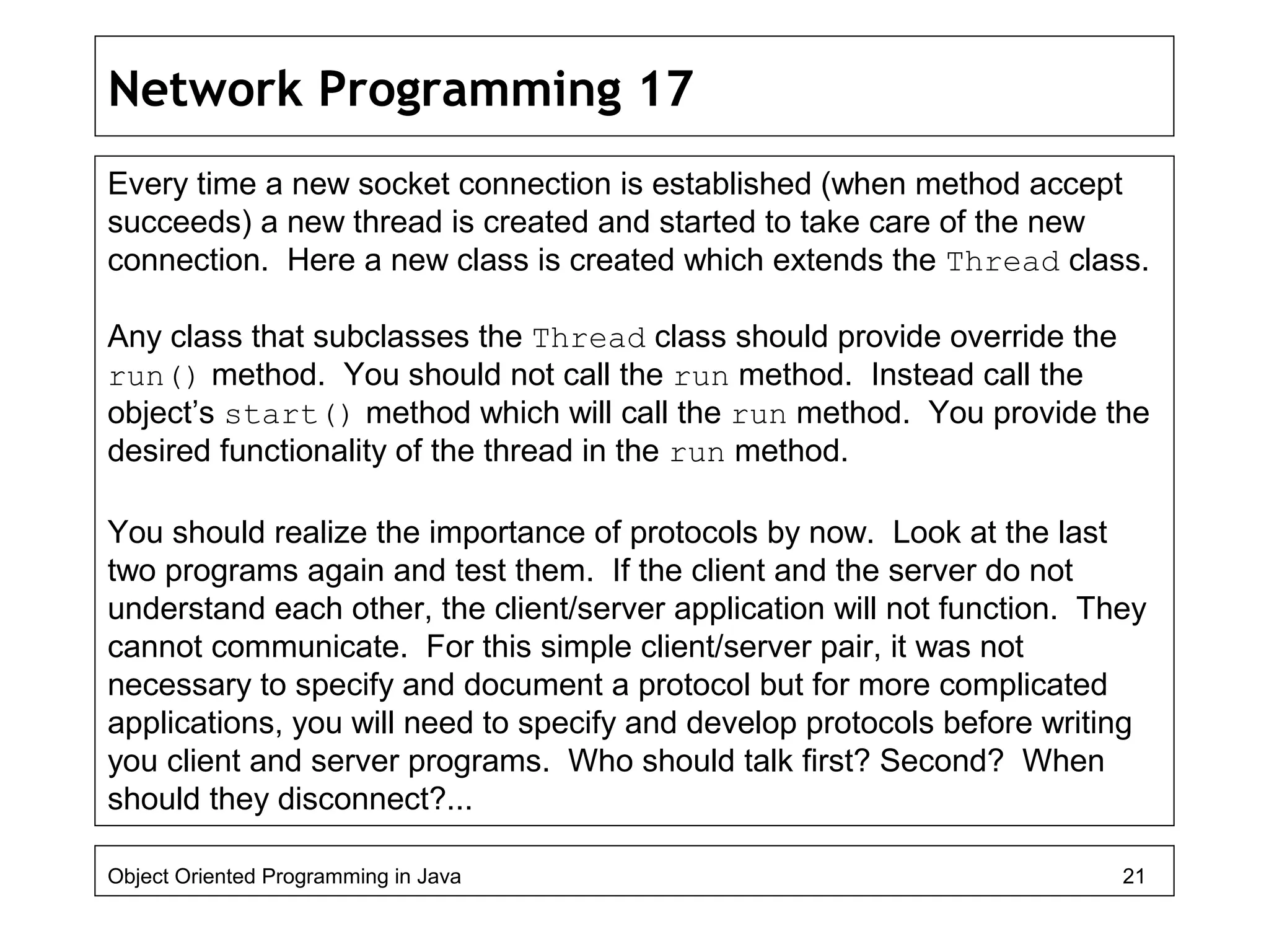 Network Programming 17
Every time a new socket connection is established (when method accept
succeeds) a new thread is created and started to take care of the new
connection. Here a new class is created which extends the Thread class.
Any class that subclasses the Thread class should provide override the
run() method. You should not call the run method. Instead call the
object’s start() method which will call the run method. You provide the
desired functionality of the thread in the run method.
You should realize the importance of protocols by now. Look at the last
two programs again and test them. If the client and the server do not
understand each other, the client/server application will not function. They
cannot communicate. For this simple client/server pair, it was not
necessary to specify and document a protocol but for more complicated
applications, you will need to specify and develop protocols before writing
you client and server programs. Who should talk first? Second? When
should they disconnect?...
Object Oriented Programming in Java 21
 