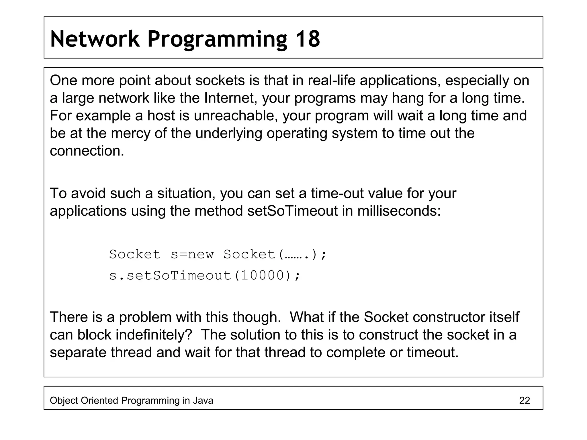 Network Programming 18
One more point about sockets is that in real-life applications, especially on
a large network like the Internet, your programs may hang for a long time.
For example a host is unreachable, your program will wait a long time and
be at the mercy of the underlying operating system to time out the
connection.
To avoid such a situation, you can set a time-out value for your
applications using the method setSoTimeout in milliseconds:
Socket s=new Socket(…….);
s.setSoTimeout(10000);
There is a problem with this though. What if the Socket constructor itself
can block indefinitely? The solution to this is to construct the socket in a
separate thread and wait for that thread to complete or timeout.
Object Oriented Programming in Java 22
 