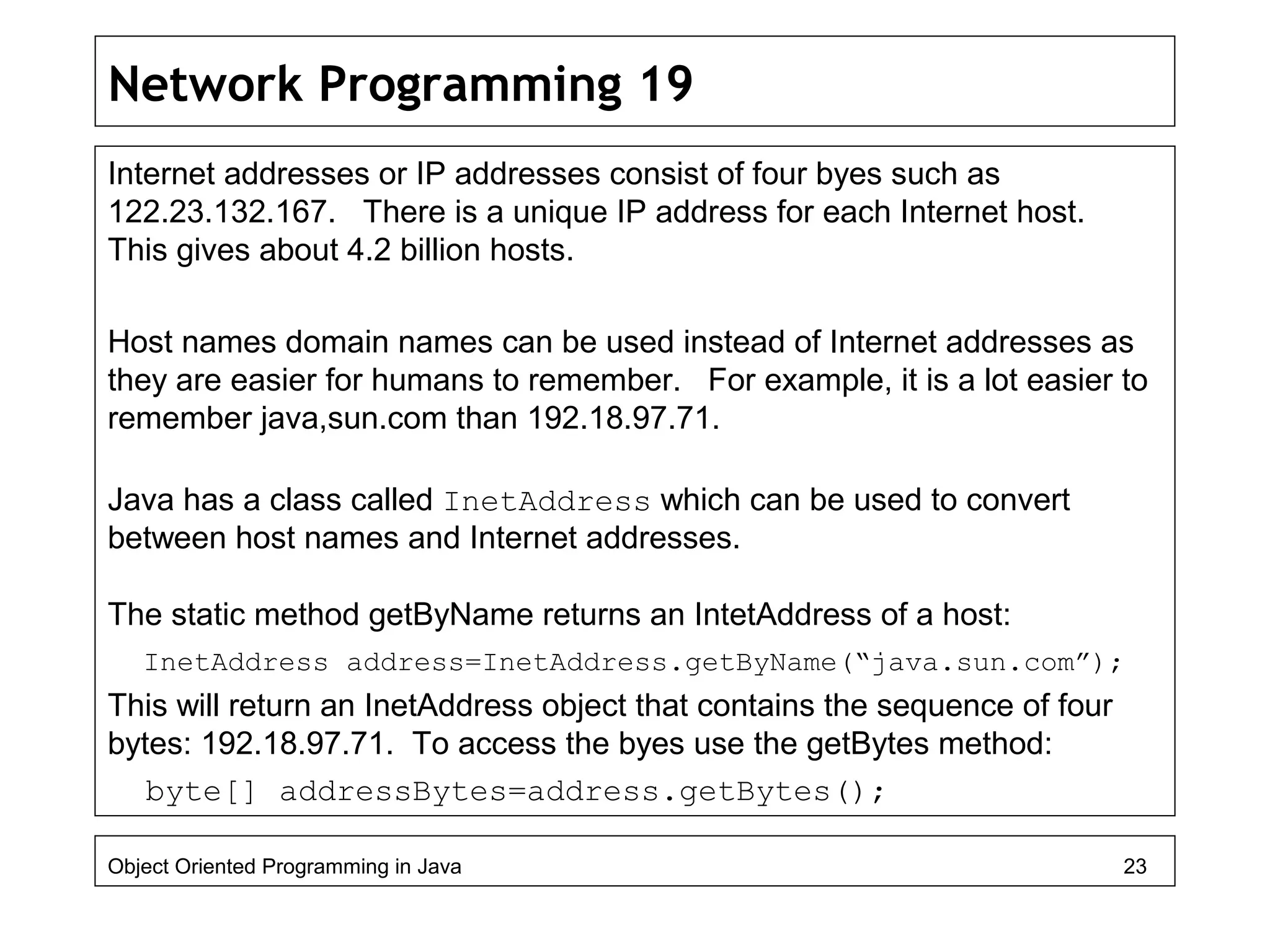 Network Programming 19
Internet addresses or IP addresses consist of four byes such as
122.23.132.167. There is a unique IP address for each Internet host.
This gives about 4.2 billion hosts.
Host names domain names can be used instead of Internet addresses as
they are easier for humans to remember. For example, it is a lot easier to
remember java,sun.com than 192.18.97.71.
Java has a class called InetAddress which can be used to convert
between host names and Internet addresses.
The static method getByName returns an IntetAddress of a host:
InetAddress address=InetAddress.getByName(“java.sun.com”);
This will return an InetAddress object that contains the sequence of four
bytes: 192.18.97.71. To access the byes use the getBytes method:
byte[] addressBytes=address.getBytes();
Object Oriented Programming in Java 23
 