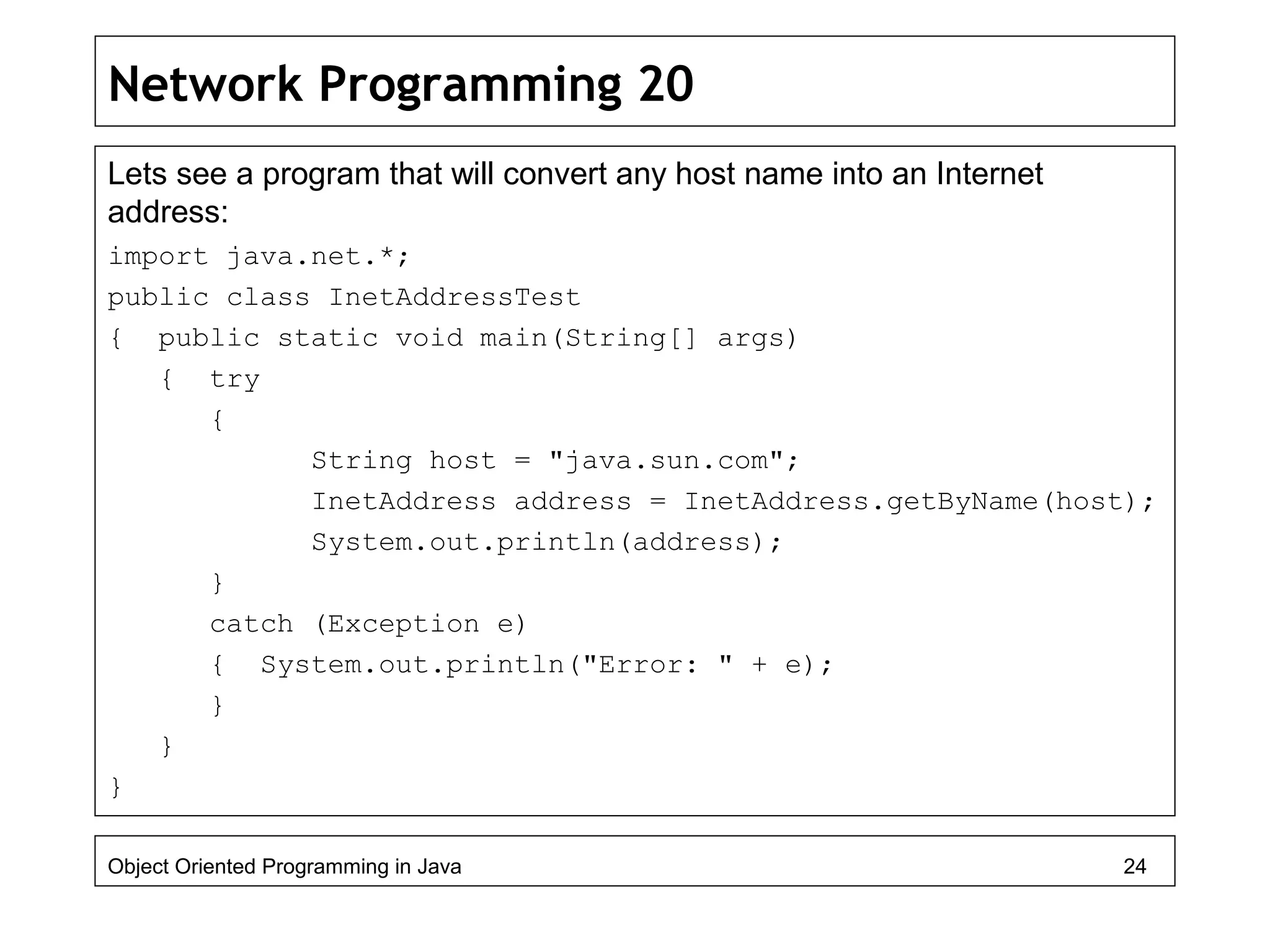 Network Programming 20
Lets see a program that will convert any host name into an Internet
address:
import java.net.*;
public class InetAddressTest
{ public static void main(String[] args)
{ try
{
String host = "java.sun.com";
InetAddress address = InetAddress.getByName(host);
System.out.println(address);
}
catch (Exception e)
{ System.out.println("Error: " + e);
}
}
}
Object Oriented Programming in Java 24
 