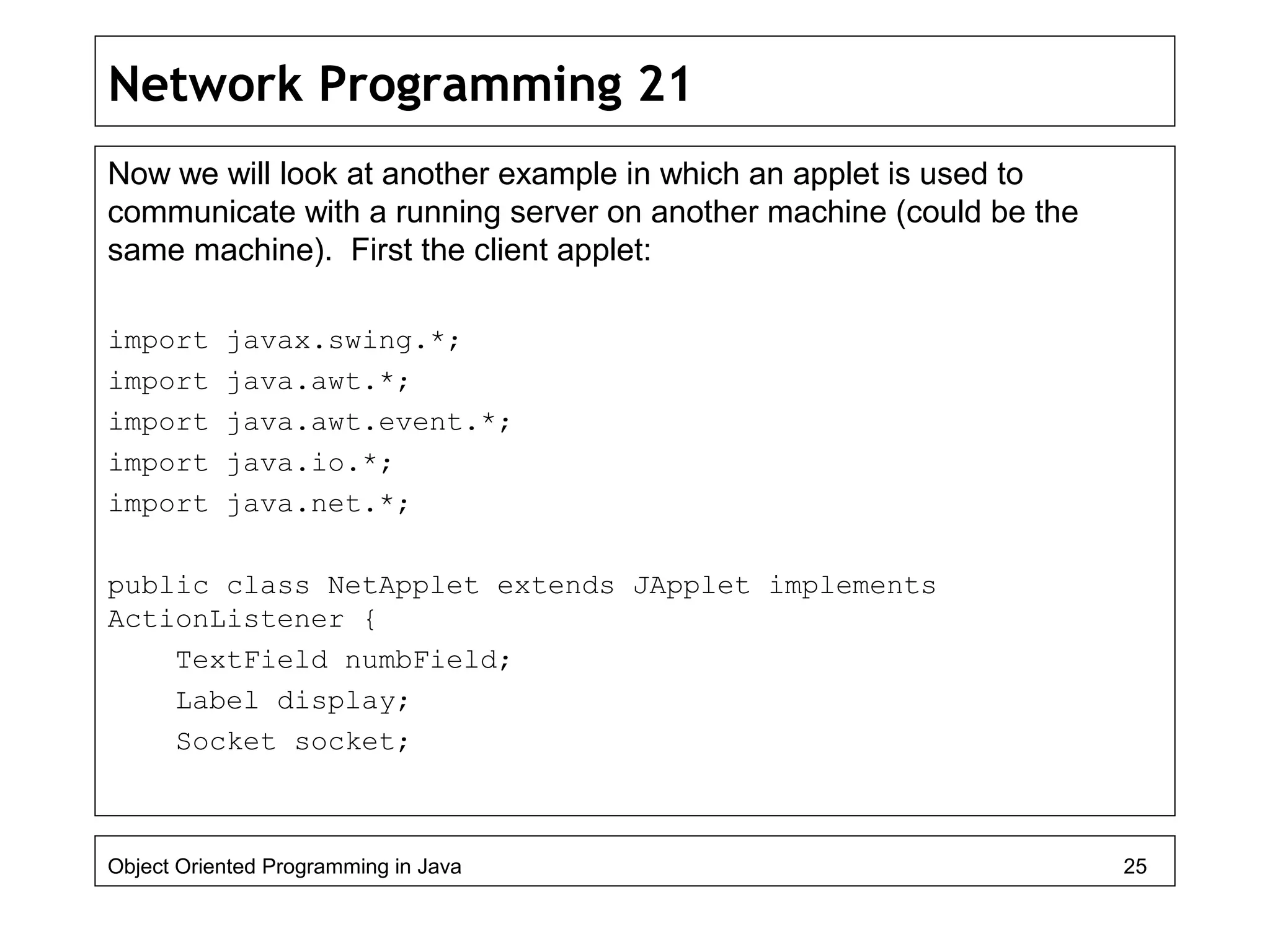 Network Programming 21
Now we will look at another example in which an applet is used to
communicate with a running server on another machine (could be the
same machine). First the client applet:
import javax.swing.*;
import java.awt.*;
import java.awt.event.*;
import java.io.*;
import java.net.*;
public class NetApplet extends JApplet implements
ActionListener {
TextField numbField;
Label display;
Socket socket;
Object Oriented Programming in Java 25
 