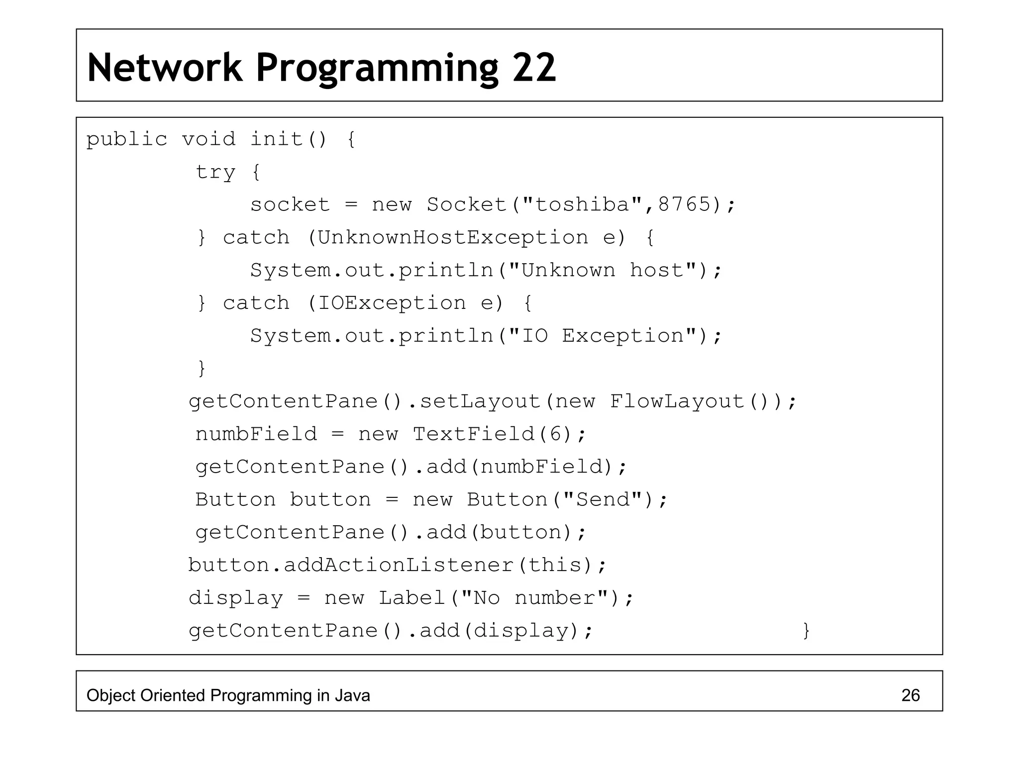 Network Programming 22
public void init() {
try {
socket = new Socket("toshiba",8765);
} catch (UnknownHostException e) {
System.out.println("Unknown host");
} catch (IOException e) {
System.out.println("IO Exception");
}
getContentPane().setLayout(new FlowLayout());
numbField = new TextField(6);
getContentPane().add(numbField);
Button button = new Button("Send");
getContentPane().add(button);
button.addActionListener(this);
display = new Label("No number");
getContentPane().add(display); }
Object Oriented Programming in Java 26
 