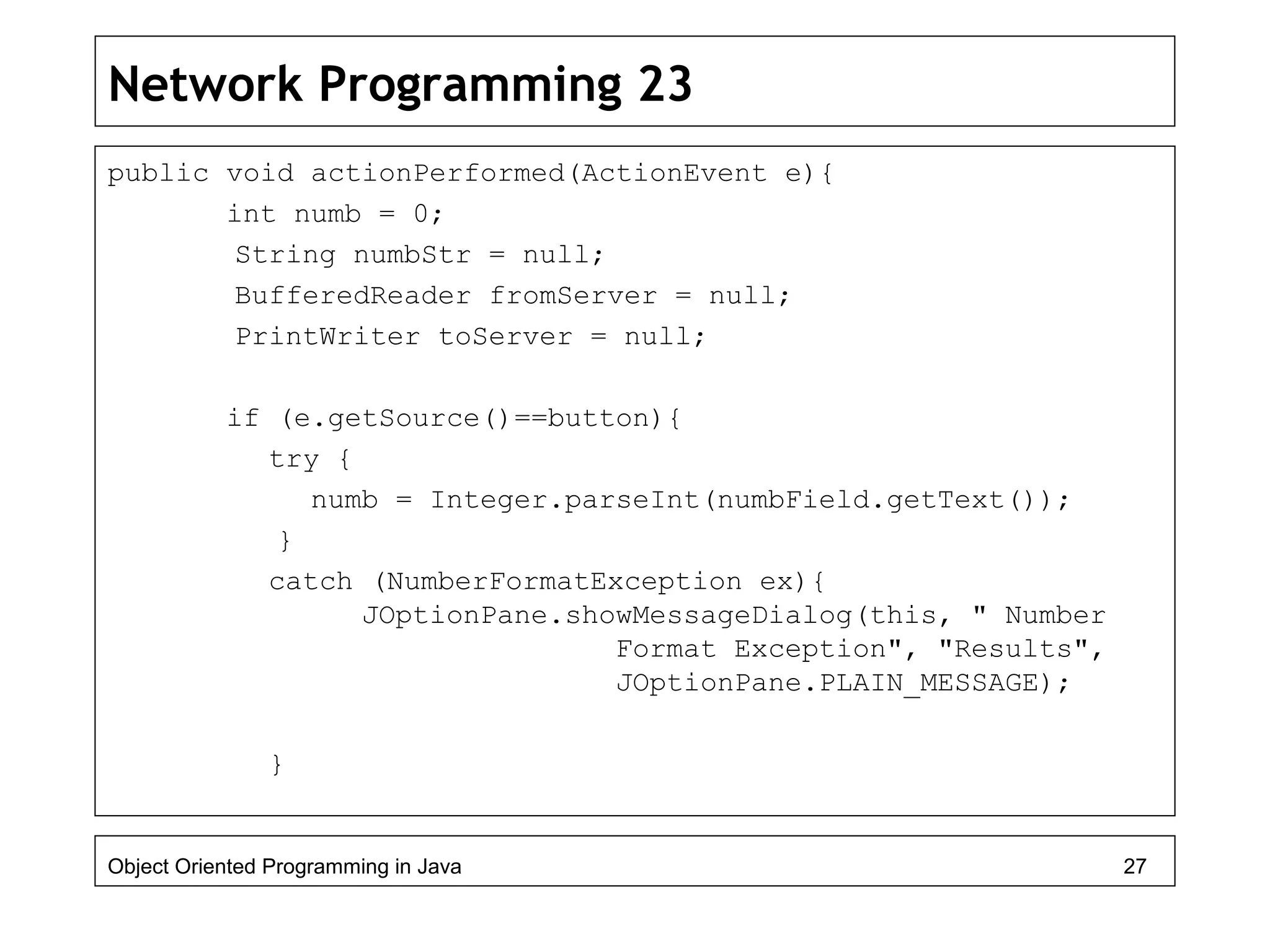 Network Programming 23
public void actionPerformed(ActionEvent e){
int numb = 0;
String numbStr = null;
BufferedReader fromServer = null;
PrintWriter toServer = null;
if (e.getSource()==button){
try {
numb = Integer.parseInt(numbField.getText());
}
catch (NumberFormatException ex){
JOptionPane.showMessageDialog(this, " Number
Format Exception", "Results",
JOptionPane.PLAIN_MESSAGE);
}
Object Oriented Programming in Java 27
 
