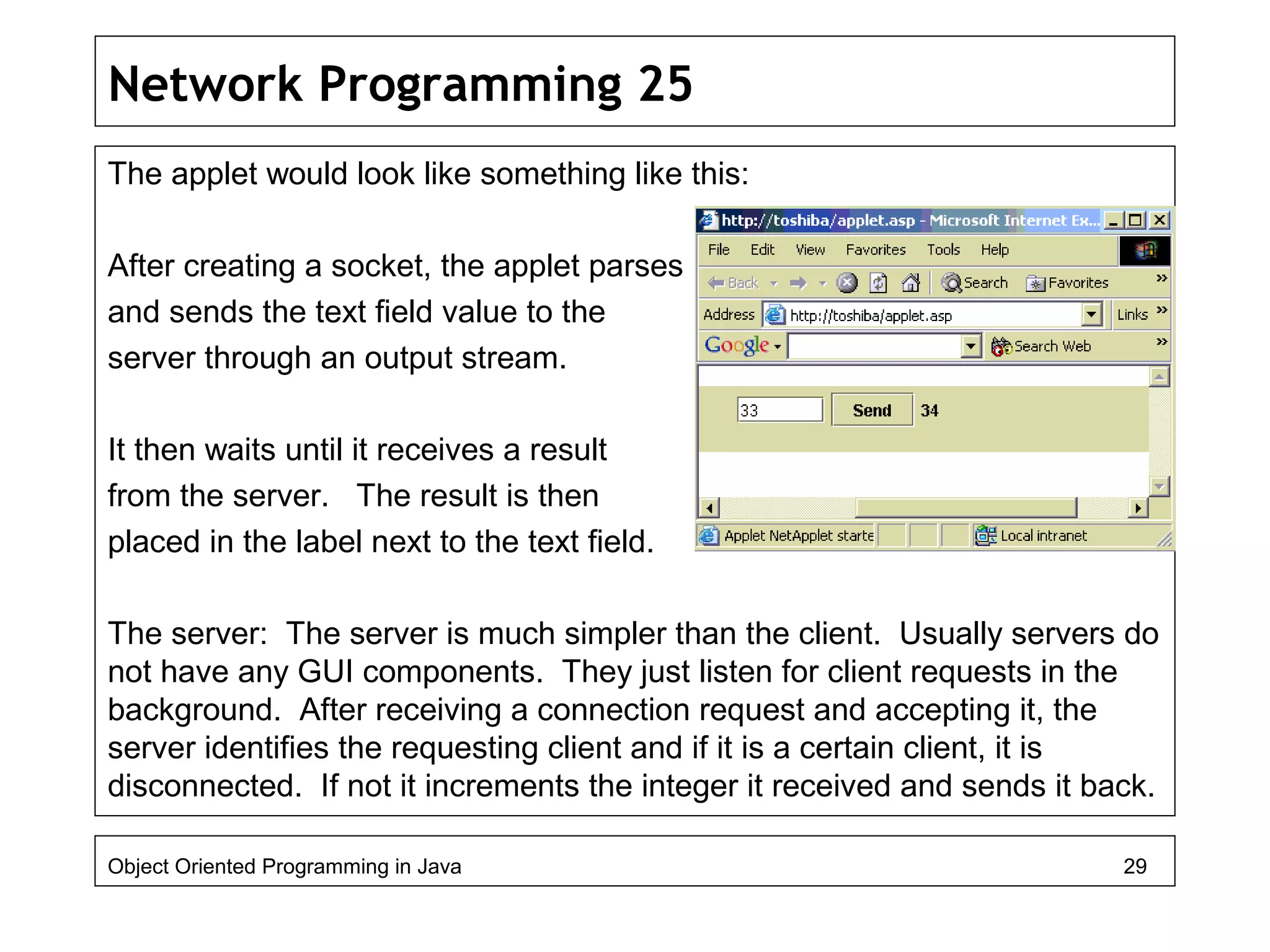 Network Programming 25
The applet would look like something like this:
After creating a socket, the applet parses
and sends the text field value to the
server through an output stream.
It then waits until it receives a result
from the server. The result is then
placed in the label next to the text field.
The server: The server is much simpler than the client. Usually servers do
not have any GUI components. They just listen for client requests in the
background. After receiving a connection request and accepting it, the
server identifies the requesting client and if it is a certain client, it is
disconnected. If not it increments the integer it received and sends it back.
Object Oriented Programming in Java 29
 