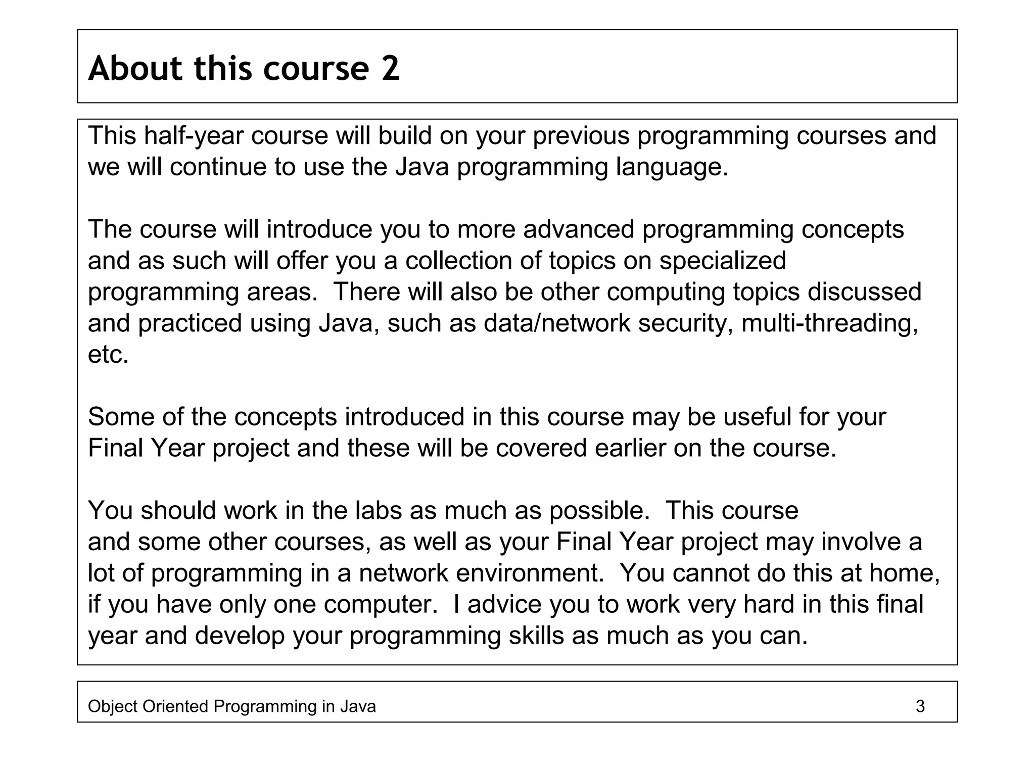 About this course 2
This half-year course will build on your previous programming courses and
we will continue to use the Java programming language.
The course will introduce you to more advanced programming concepts
and as such will offer you a collection of topics on specialized
programming areas. There will also be other computing topics discussed
and practiced using Java, such as data/network security, multi-threading,
etc.
Some of the concepts introduced in this course may be useful for your
Final Year project and these will be covered earlier on the course.
You should work in the labs as much as possible. This course
and some other courses, as well as your Final Year project may involve a
lot of programming in a network environment. You cannot do this at home,
if you have only one computer. I advice you to work very hard in this final
year and develop your programming skills as much as you can.
Object Oriented Programming in Java 3
 