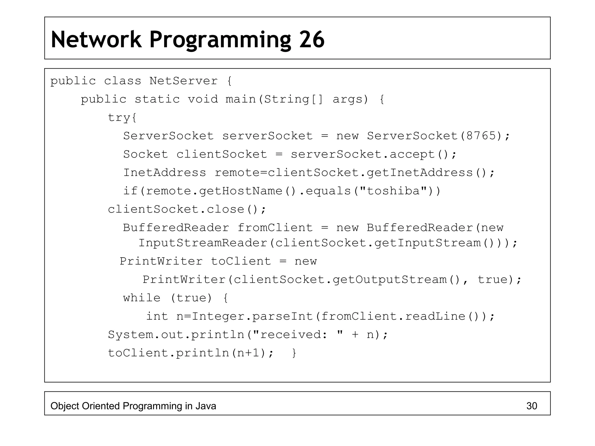 Network Programming 26
public class NetServer {
public static void main(String[] args) {
try{
ServerSocket serverSocket = new ServerSocket(8765);
Socket clientSocket = serverSocket.accept();
InetAddress remote=clientSocket.getInetAddress();
if(remote.getHostName().equals("toshiba"))
clientSocket.close();
BufferedReader fromClient = new BufferedReader(new
InputStreamReader(clientSocket.getInputStream()));
PrintWriter toClient = new
PrintWriter(clientSocket.getOutputStream(), true);
while (true) {
int n=Integer.parseInt(fromClient.readLine());
System.out.println("received: " + n);
toClient.println(n+1); }
Object Oriented Programming in Java 30
 