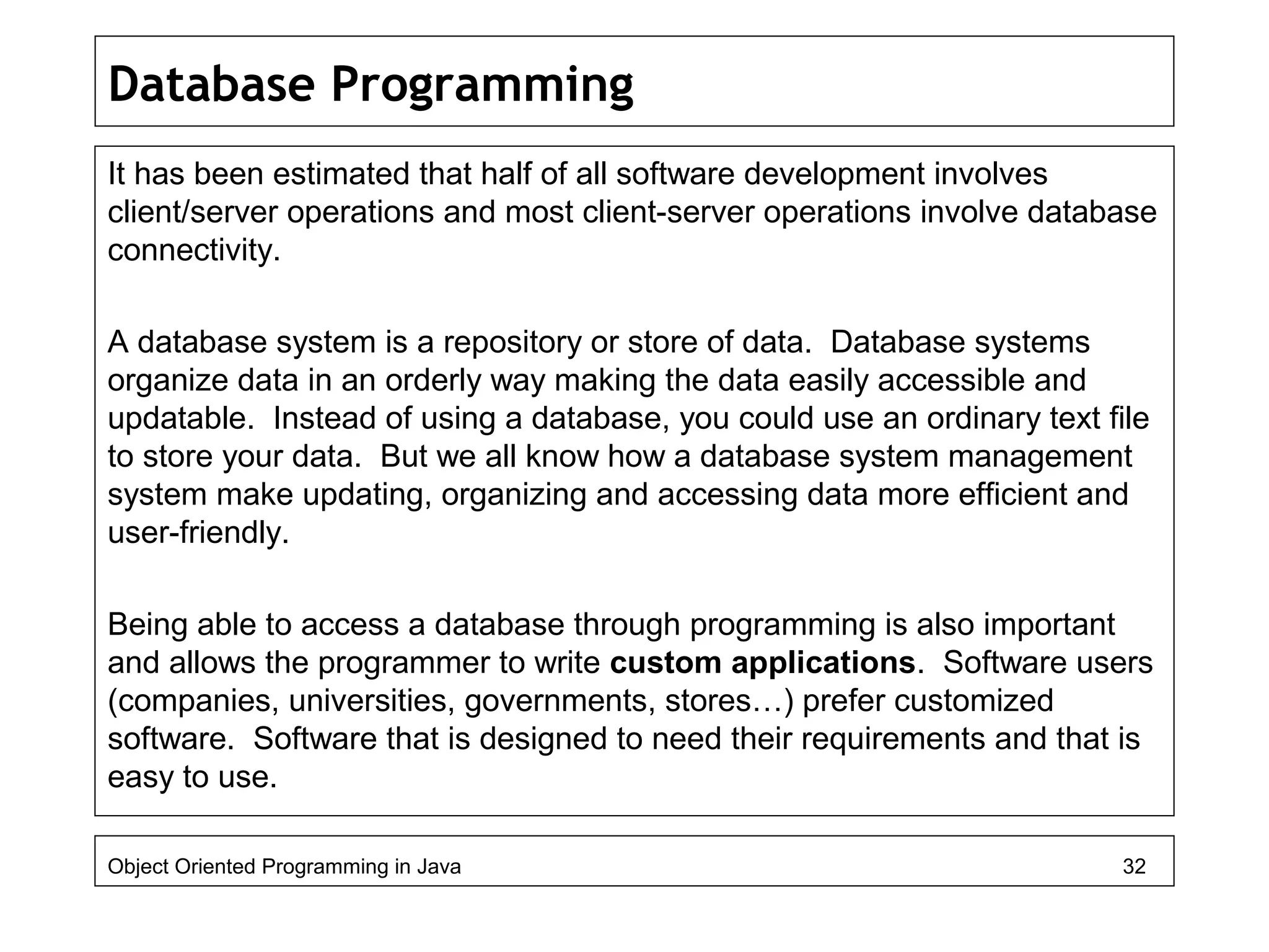 Database Programming
It has been estimated that half of all software development involves
client/server operations and most client-server operations involve database
connectivity.
A database system is a repository or store of data. Database systems
organize data in an orderly way making the data easily accessible and
updatable. Instead of using a database, you could use an ordinary text file
to store your data. But we all know how a database system management
system make updating, organizing and accessing data more efficient and
user-friendly.
Being able to access a database through programming is also important
and allows the programmer to write custom applications. Software users
(companies, universities, governments, stores…) prefer customized
software. Software that is designed to need their requirements and that is
easy to use.
Object Oriented Programming in Java 32
 