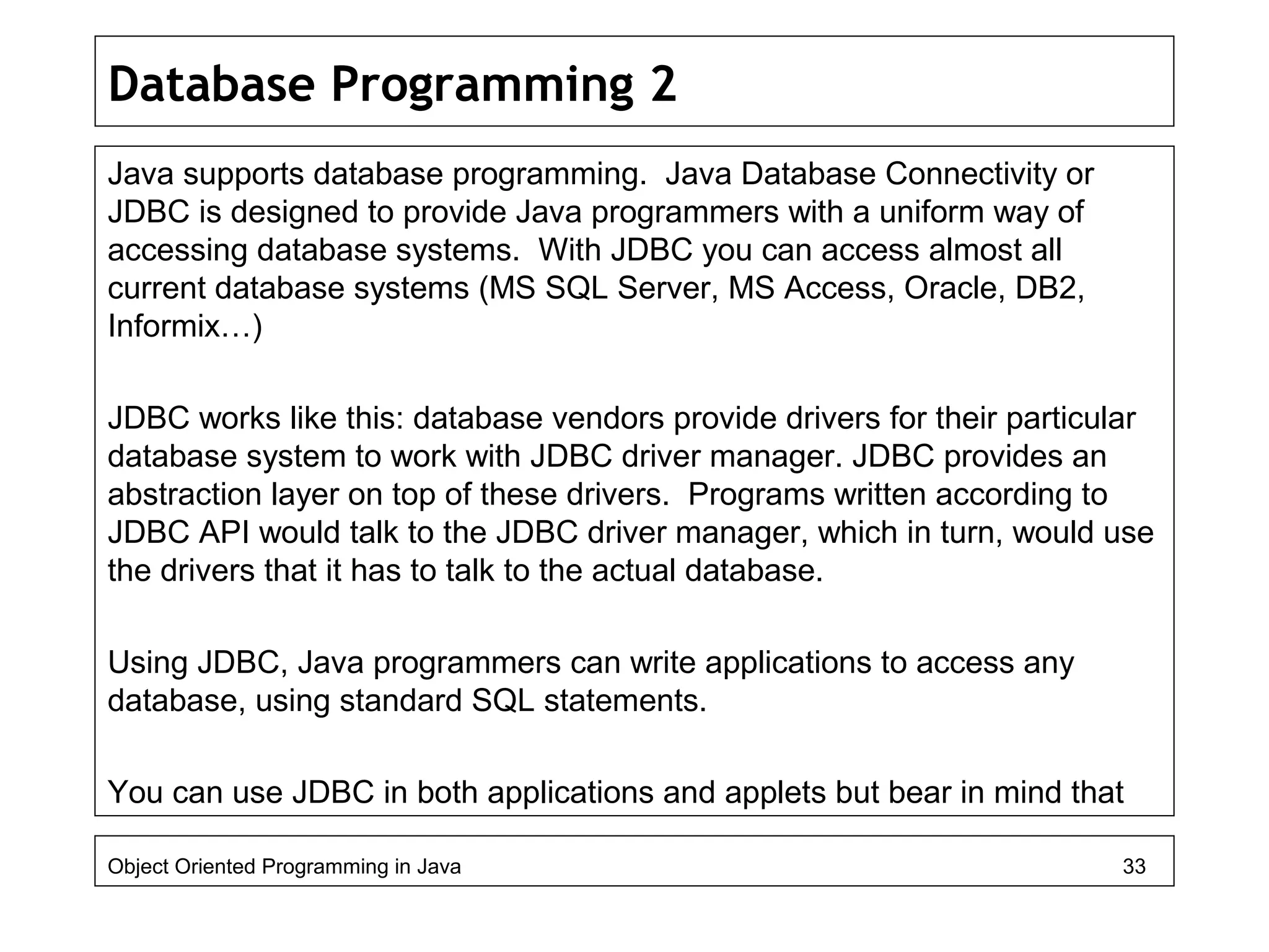 Database Programming 2
Java supports database programming. Java Database Connectivity or
JDBC is designed to provide Java programmers with a uniform way of
accessing database systems. With JDBC you can access almost all
current database systems (MS SQL Server, MS Access, Oracle, DB2,
Informix…)
JDBC works like this: database vendors provide drivers for their particular
database system to work with JDBC driver manager. JDBC provides an
abstraction layer on top of these drivers. Programs written according to
JDBC API would talk to the JDBC driver manager, which in turn, would use
the drivers that it has to talk to the actual database.
Using JDBC, Java programmers can write applications to access any
database, using standard SQL statements.
You can use JDBC in both applications and applets but bear in mind that
Object Oriented Programming in Java 33
 