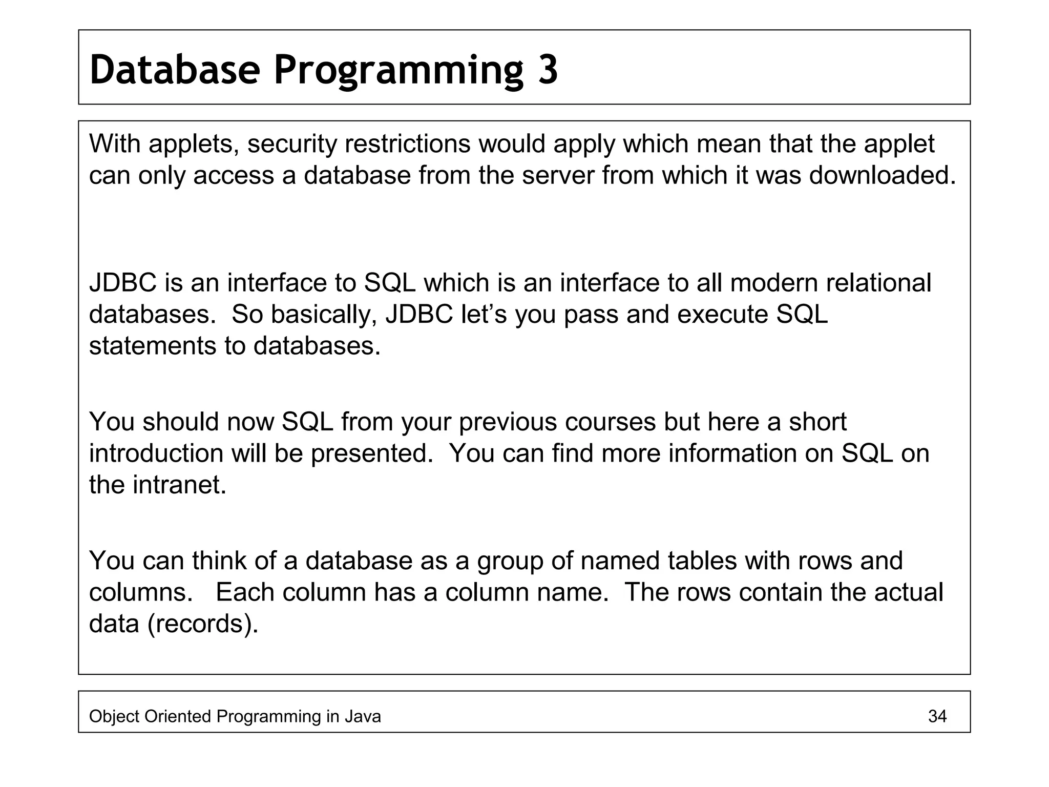 Database Programming 3
With applets, security restrictions would apply which mean that the applet
can only access a database from the server from which it was downloaded.
JDBC is an interface to SQL which is an interface to all modern relational
databases. So basically, JDBC let’s you pass and execute SQL
statements to databases.
You should now SQL from your previous courses but here a short
introduction will be presented. You can find more information on SQL on
the intranet.
You can think of a database as a group of named tables with rows and
columns. Each column has a column name. The rows contain the actual
data (records).
Object Oriented Programming in Java 34
 