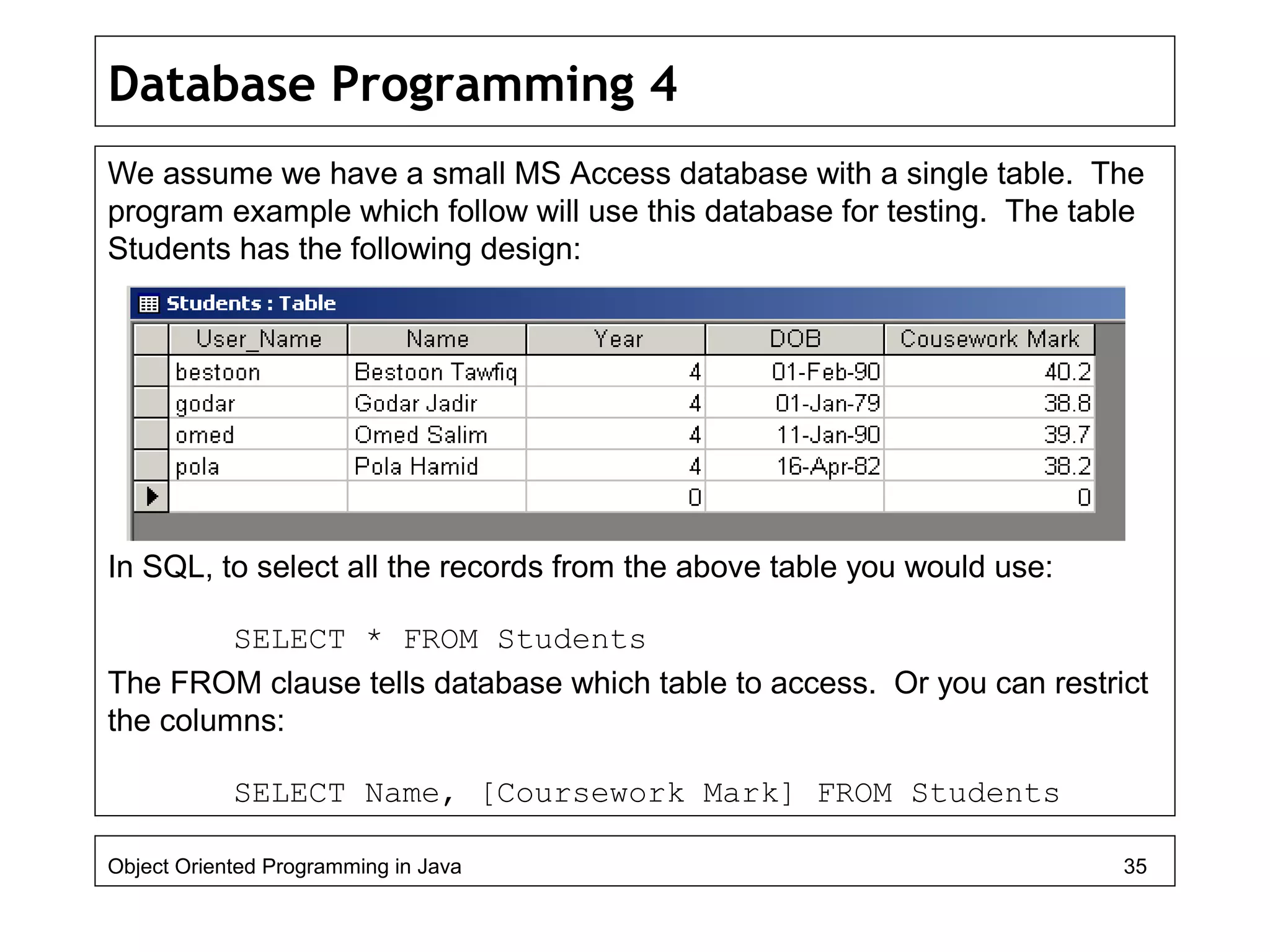 Database Programming 4
We assume we have a small MS Access database with a single table. The
program example which follow will use this database for testing. The table
Students has the following design:
In SQL, to select all the records from the above table you would use:
SELECT * FROM Students
The FROM clause tells database which table to access. Or you can restrict
the columns:
SELECT Name, [Coursework Mark] FROM Students
Object Oriented Programming in Java 35
 