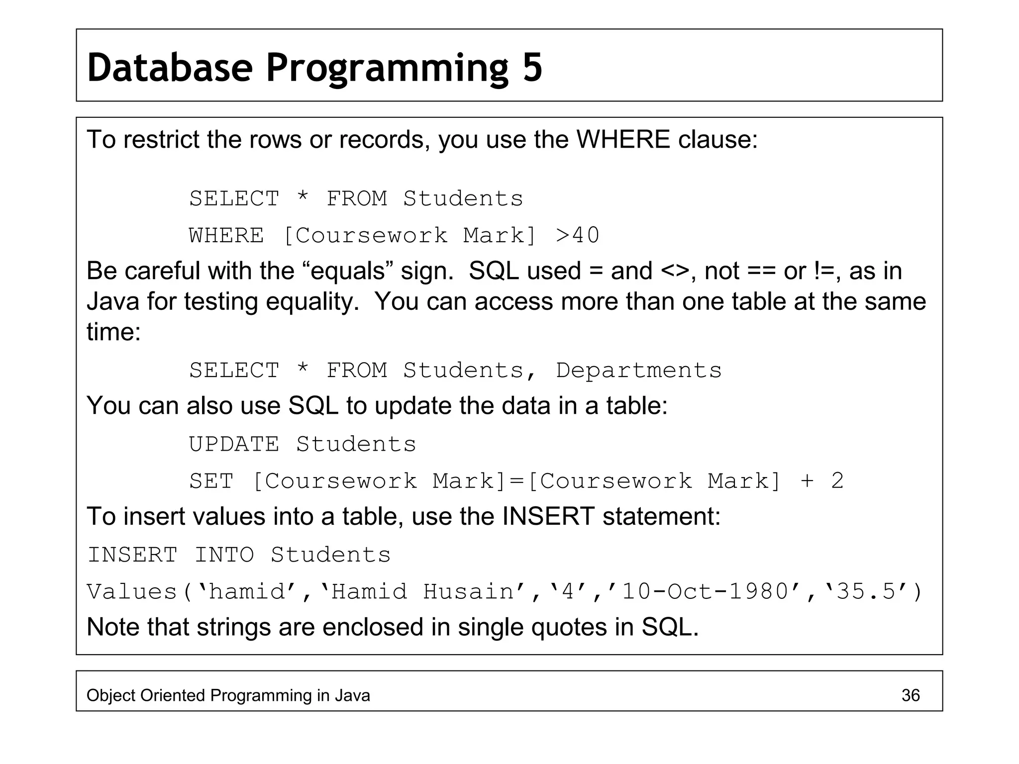 Database Programming 5
To restrict the rows or records, you use the WHERE clause:
SELECT * FROM Students
WHERE [Coursework Mark] >40
Be careful with the “equals” sign. SQL used = and <>, not == or !=, as in
Java for testing equality. You can access more than one table at the same
time:
SELECT * FROM Students, Departments
You can also use SQL to update the data in a table:
UPDATE Students
SET [Coursework Mark]=[Coursework Mark] + 2
To insert values into a table, use the INSERT statement:
INSERT INTO Students
Values(‘hamid’,‘Hamid Husain’,‘4’,’10-Oct-1980’,‘35.5’)
Note that strings are enclosed in single quotes in SQL.
Object Oriented Programming in Java 36
 