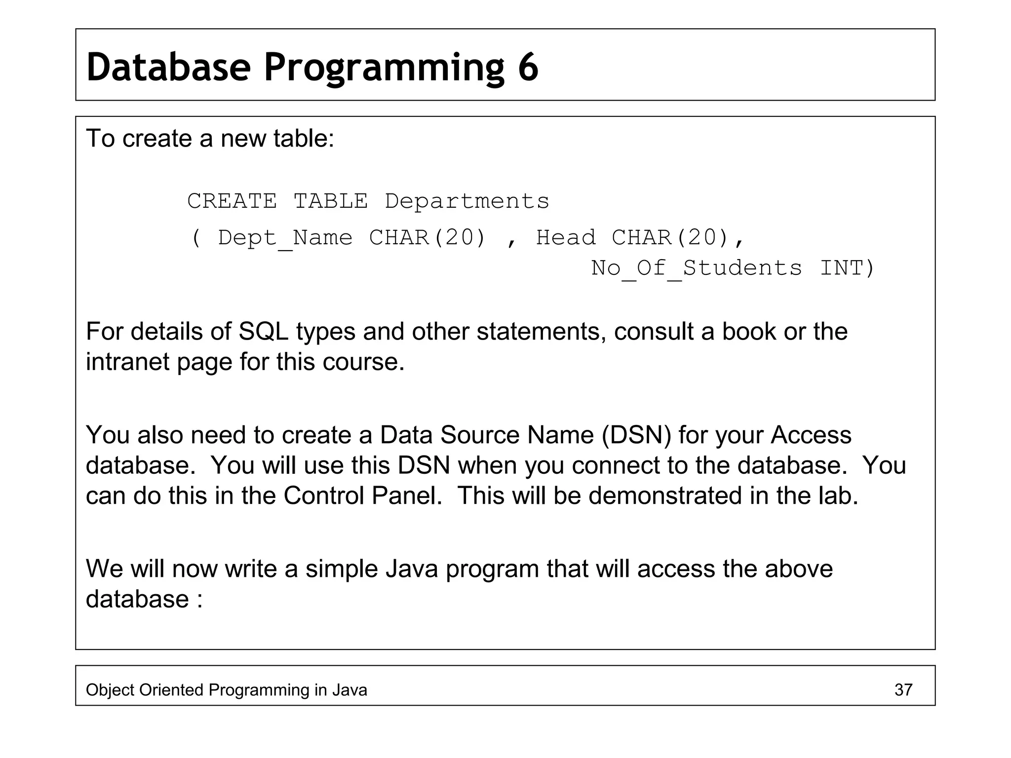Database Programming 6
To create a new table:
CREATE TABLE Departments
( Dept_Name CHAR(20) , Head CHAR(20),
No_Of_Students INT)
For details of SQL types and other statements, consult a book or the
intranet page for this course.
You also need to create a Data Source Name (DSN) for your Access
database. You will use this DSN when you connect to the database. You
can do this in the Control Panel. This will be demonstrated in the lab.
We will now write a simple Java program that will access the above
database :
Object Oriented Programming in Java 37
 