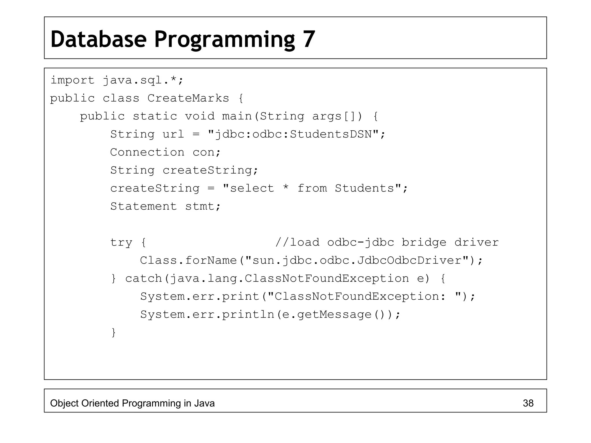 Database Programming 7
import java.sql.*;
public class CreateMarks {
public static void main(String args[]) {
String url = "jdbc:odbc:StudentsDSN";
Connection con;
String createString;
createString = "select * from Students";
Statement stmt;
try { //load odbc-jdbc bridge driver
Class.forName("sun.jdbc.odbc.JdbcOdbcDriver");
} catch(java.lang.ClassNotFoundException e) {
System.err.print("ClassNotFoundException: ");
System.err.println(e.getMessage());
}
Object Oriented Programming in Java 38
 