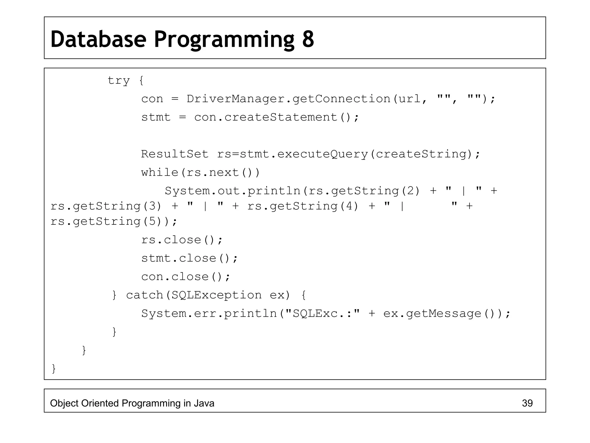 Database Programming 8
try {
con = DriverManager.getConnection(url, "", "");
stmt = con.createStatement();
ResultSet rs=stmt.executeQuery(createString);
while(rs.next())
System.out.println(rs.getString(2) + " | " +
rs.getString(3) + " | " + rs.getString(4) + " | " +
rs.getString(5));
rs.close();
stmt.close();
con.close();
} catch(SQLException ex) {
System.err.println("SQLExc.:" + ex.getMessage());
}
}
}
Object Oriented Programming in Java 39
 