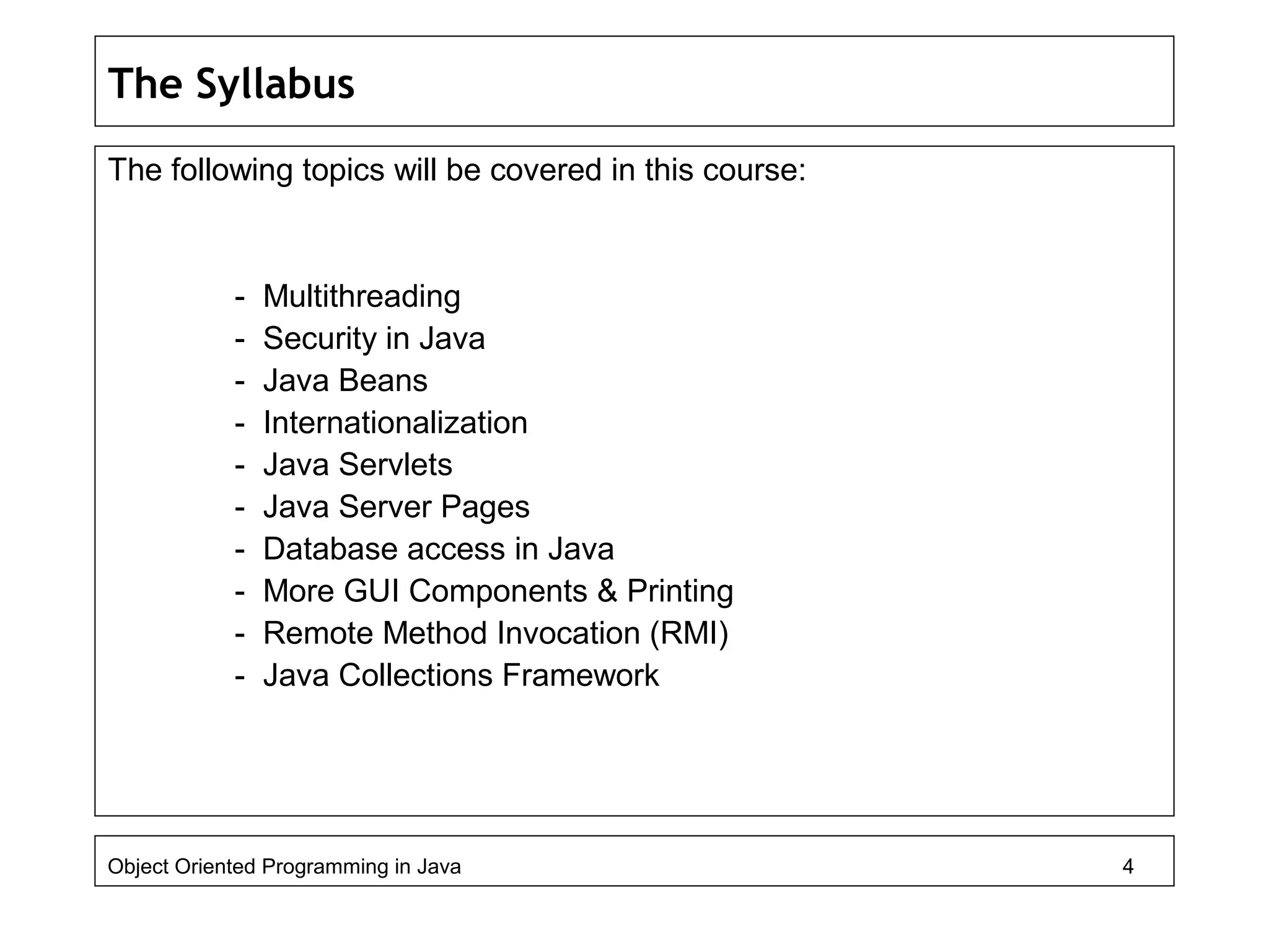 The Syllabus
The following topics will be covered in this course:
- Multithreading
- Security in Java
- Java Beans
- Internationalization
- Java Servlets
- Java Server Pages
- Database access in Java
- More GUI Components & Printing
- Remote Method Invocation (RMI)
- Java Collections Framework
Object Oriented Programming in Java 4
 