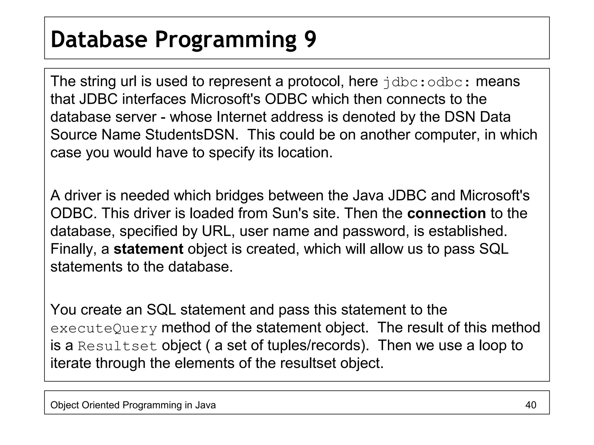 Database Programming 9
The string url is used to represent a protocol, here jdbc:odbc: means
that JDBC interfaces Microsoft's ODBC which then connects to the
database server - whose Internet address is denoted by the DSN Data
Source Name StudentsDSN. This could be on another computer, in which
case you would have to specify its location.
A driver is needed which bridges between the Java JDBC and Microsoft's
ODBC. This driver is loaded from Sun's site. Then the connection to the
database, specified by URL, user name and password, is established.
Finally, a statement object is created, which will allow us to pass SQL
statements to the database.
You create an SQL statement and pass this statement to the
executeQuery method of the statement object. The result of this method
is a Resultset object ( a set of tuples/records). Then we use a loop to
iterate through the elements of the resultset object.
Object Oriented Programming in Java 40
 