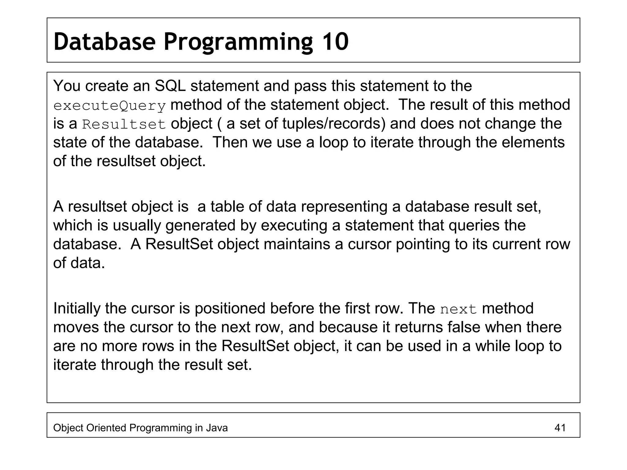 Database Programming 10
You create an SQL statement and pass this statement to the
executeQuery method of the statement object. The result of this method
is a Resultset object ( a set of tuples/records) and does not change the
state of the database. Then we use a loop to iterate through the elements
of the resultset object.
A resultset object is a table of data representing a database result set,
which is usually generated by executing a statement that queries the
database. A ResultSet object maintains a cursor pointing to its current row
of data.
Initially the cursor is positioned before the first row. The next method
moves the cursor to the next row, and because it returns false when there
are no more rows in the ResultSet object, it can be used in a while loop to
iterate through the result set.
Object Oriented Programming in Java 41
 