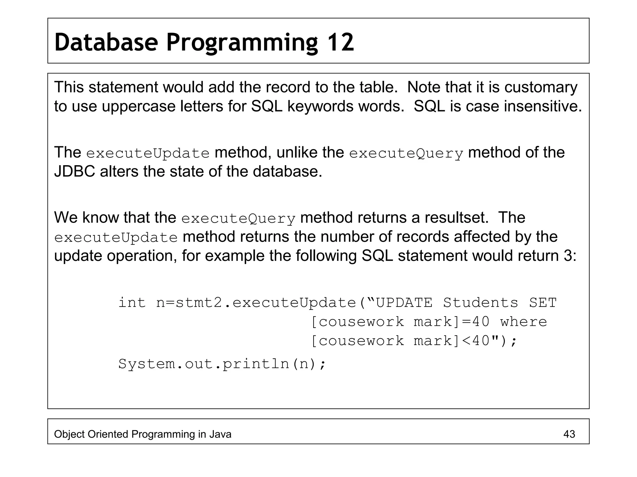 Database Programming 12
This statement would add the record to the table. Note that it is customary
to use uppercase letters for SQL keywords words. SQL is case insensitive.
The executeUpdate method, unlike the executeQuery method of the
JDBC alters the state of the database.
We know that the executeQuery method returns a resultset. The
executeUpdate method returns the number of records affected by the
update operation, for example the following SQL statement would return 3:
int n=stmt2.executeUpdate(“UPDATE Students SET
[cousework mark]=40 where
[cousework mark]<40");
System.out.println(n);
Object Oriented Programming in Java 43
 