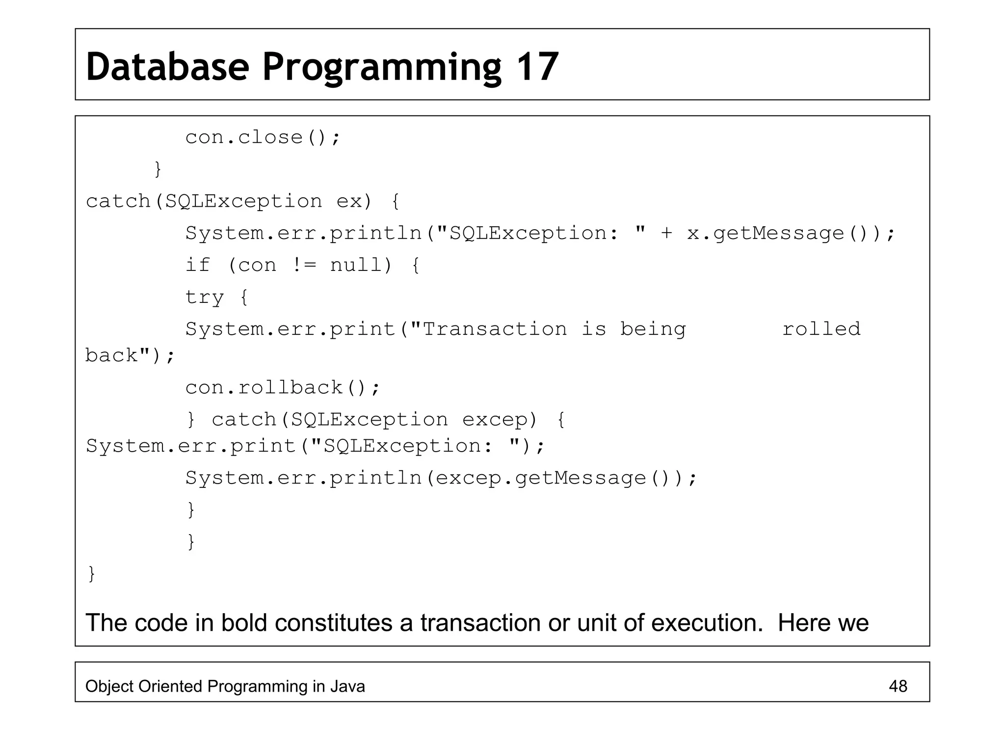 Database Programming 17
con.close();
}
catch(SQLException ex) {
System.err.println("SQLException: " + x.getMessage());
if (con != null) {
try {
System.err.print("Transaction is being rolled
back");
con.rollback();
} catch(SQLException excep) {
System.err.print("SQLException: ");
System.err.println(excep.getMessage());
}
}
}
The code in bold constitutes a transaction or unit of execution. Here we
Object Oriented Programming in Java 48
 