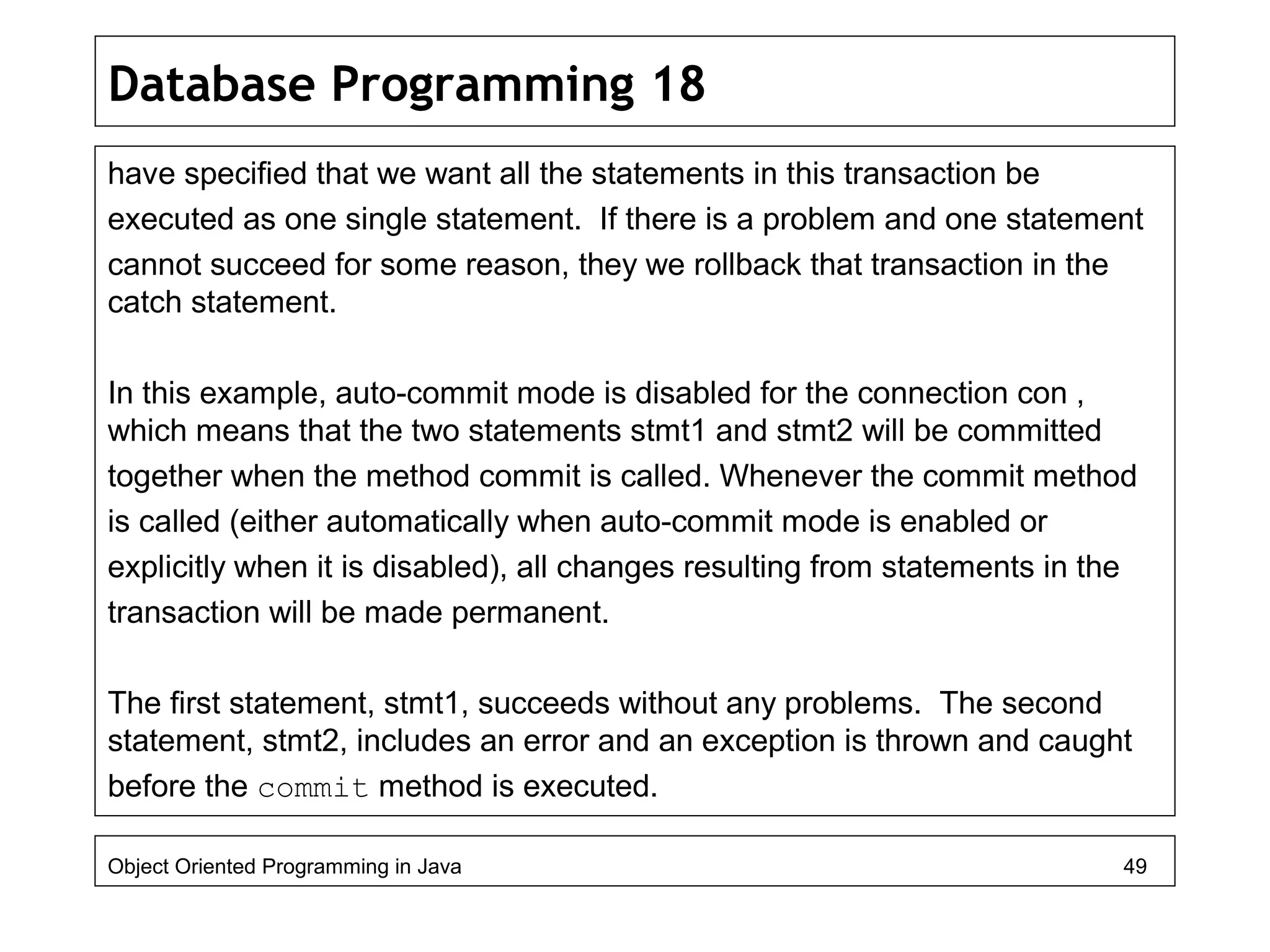 Database Programming 18
have specified that we want all the statements in this transaction be
executed as one single statement. If there is a problem and one statement
cannot succeed for some reason, they we rollback that transaction in the
catch statement.
In this example, auto-commit mode is disabled for the connection con ,
which means that the two statements stmt1 and stmt2 will be committed
together when the method commit is called. Whenever the commit method
is called (either automatically when auto-commit mode is enabled or
explicitly when it is disabled), all changes resulting from statements in the
transaction will be made permanent.
The first statement, stmt1, succeeds without any problems. The second
statement, stmt2, includes an error and an exception is thrown and caught
before the commit method is executed.
Object Oriented Programming in Java 49
 