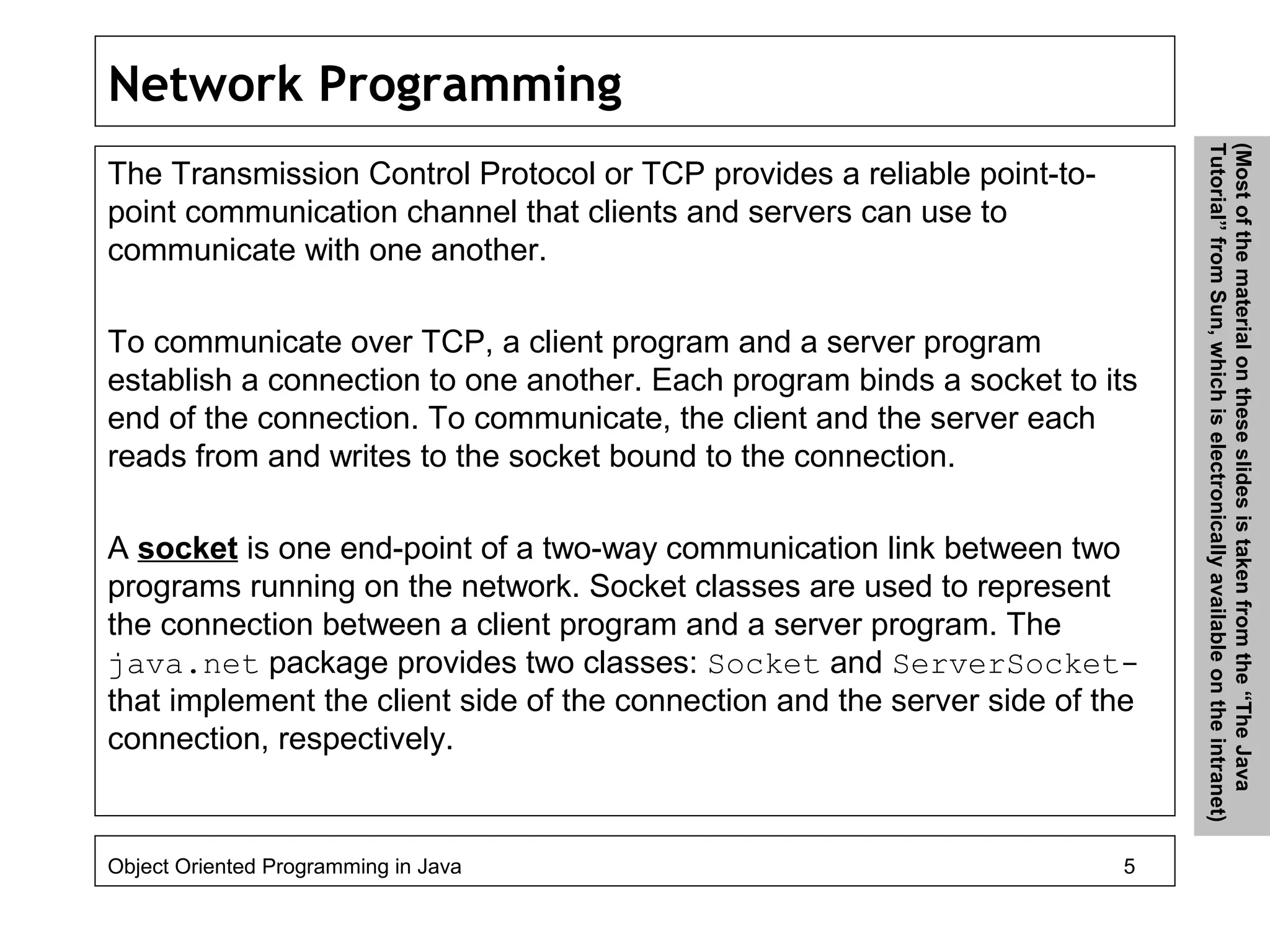 Network Programming
The Transmission Control Protocol or TCP provides a reliable point-to-
point communication channel that clients and servers can use to
communicate with one another.
To communicate over TCP, a client program and a server program
establish a connection to one another. Each program binds a socket to its
end of the connection. To communicate, the client and the server each
reads from and writes to the socket bound to the connection.
A socket is one end-point of a two-way communication link between two
programs running on the network. Socket classes are used to represent
the connection between a client program and a server program. The
java.net package provides two classes: Socket and ServerSocket-
that implement the client side of the connection and the server side of the
connection, respectively.
Object Oriented Programming in Java 5
(Mostofthematerialontheseslidesistakenfromthe“TheJava
Tutorial”fromSun,whichiselectronicallyavailableontheintranet)
 