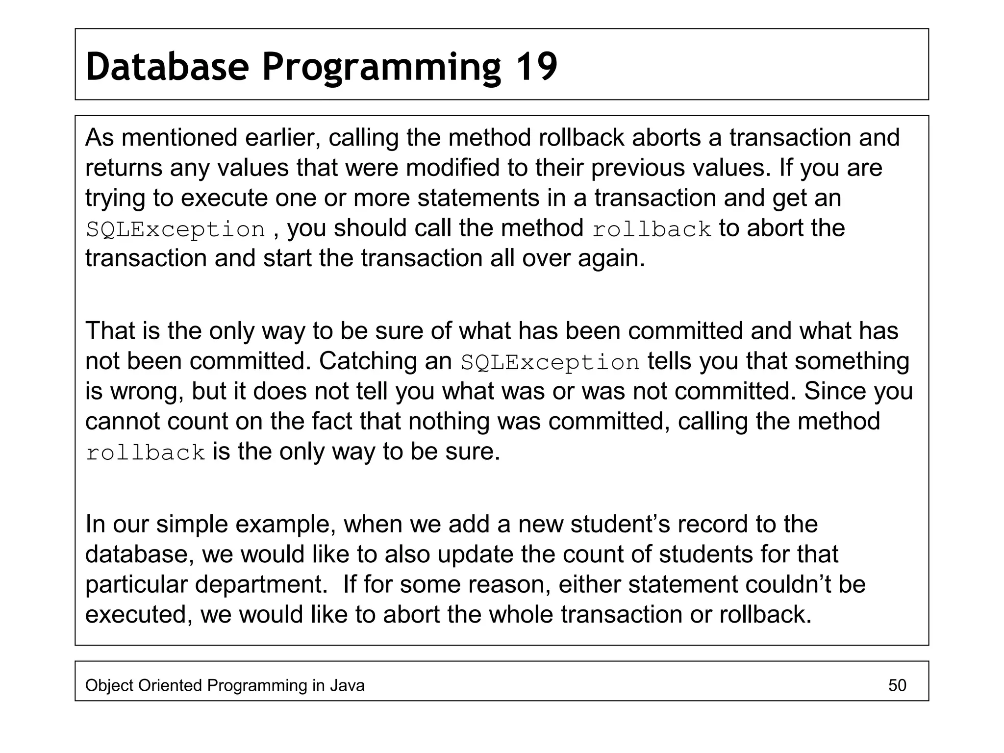 Database Programming 19
As mentioned earlier, calling the method rollback aborts a transaction and
returns any values that were modified to their previous values. If you are
trying to execute one or more statements in a transaction and get an
SQLException , you should call the method rollback to abort the
transaction and start the transaction all over again.
That is the only way to be sure of what has been committed and what has
not been committed. Catching an SQLException tells you that something
is wrong, but it does not tell you what was or was not committed. Since you
cannot count on the fact that nothing was committed, calling the method
rollback is the only way to be sure.
In our simple example, when we add a new student’s record to the
database, we would like to also update the count of students for that
particular department. If for some reason, either statement couldn’t be
executed, we would like to abort the whole transaction or rollback.
Object Oriented Programming in Java 50
 