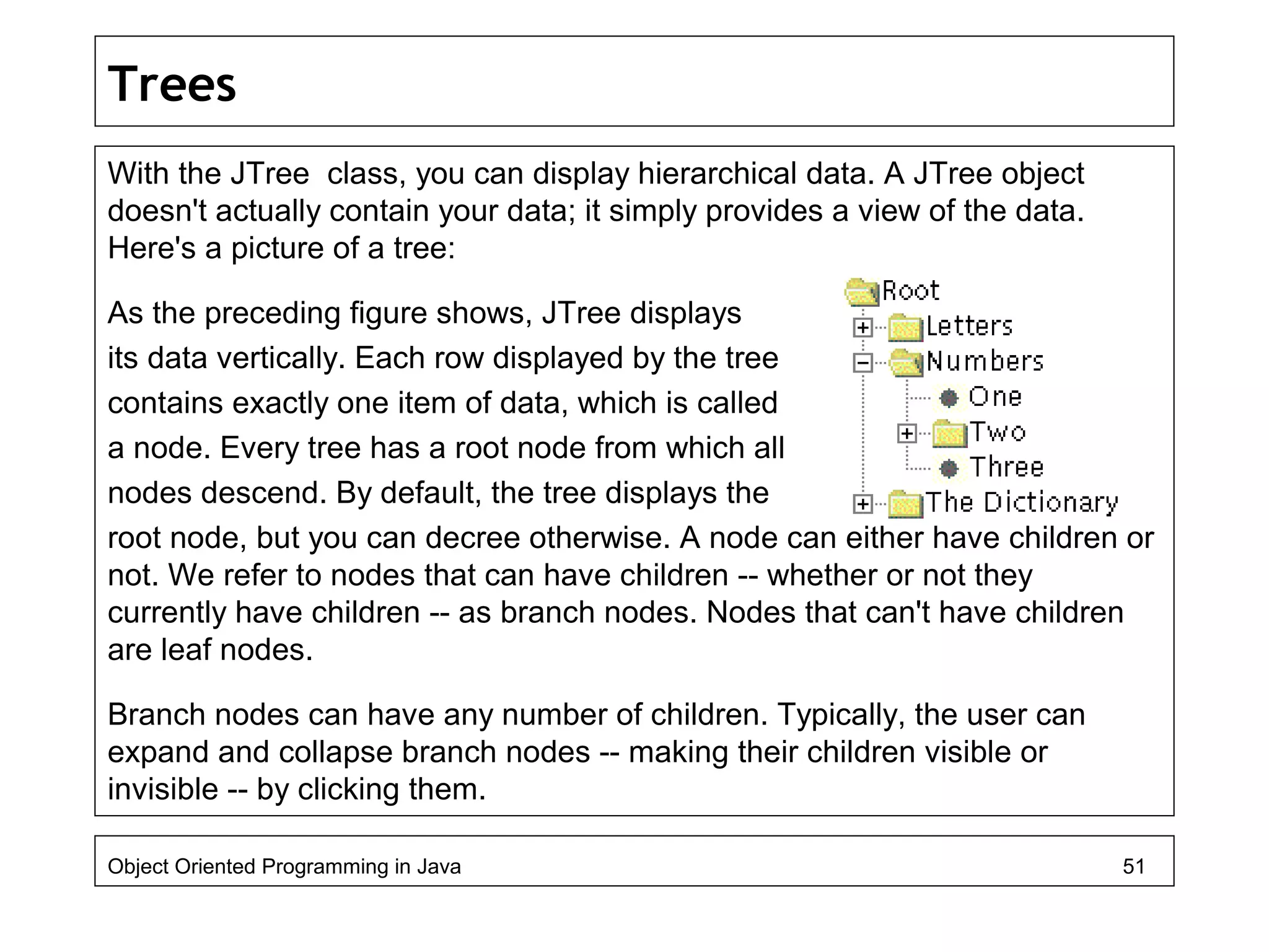 Trees
With the JTree class, you can display hierarchical data. A JTree object
doesn't actually contain your data; it simply provides a view of the data.
Here's a picture of a tree:
As the preceding figure shows, JTree displays
its data vertically. Each row displayed by the tree
contains exactly one item of data, which is called
a node. Every tree has a root node from which all
nodes descend. By default, the tree displays the
root node, but you can decree otherwise. A node can either have children or
not. We refer to nodes that can have children -- whether or not they
currently have children -- as branch nodes. Nodes that can't have children
are leaf nodes.
Branch nodes can have any number of children. Typically, the user can
expand and collapse branch nodes -- making their children visible or
invisible -- by clicking them.
Object Oriented Programming in Java 51
 