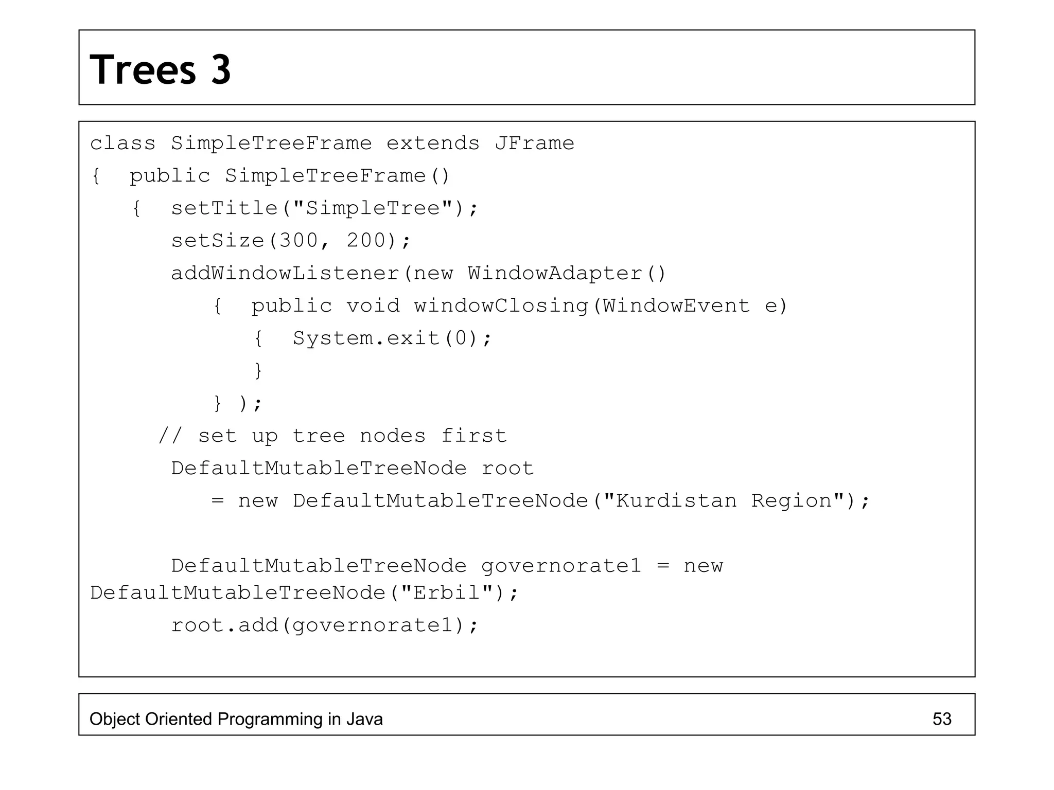 Trees 3
class SimpleTreeFrame extends JFrame
{ public SimpleTreeFrame()
{ setTitle("SimpleTree");
setSize(300, 200);
addWindowListener(new WindowAdapter()
{ public void windowClosing(WindowEvent e)
{ System.exit(0);
}
} );
// set up tree nodes first
DefaultMutableTreeNode root
= new DefaultMutableTreeNode("Kurdistan Region");
DefaultMutableTreeNode governorate1 = new
DefaultMutableTreeNode("Erbil");
root.add(governorate1);
Object Oriented Programming in Java 53
 