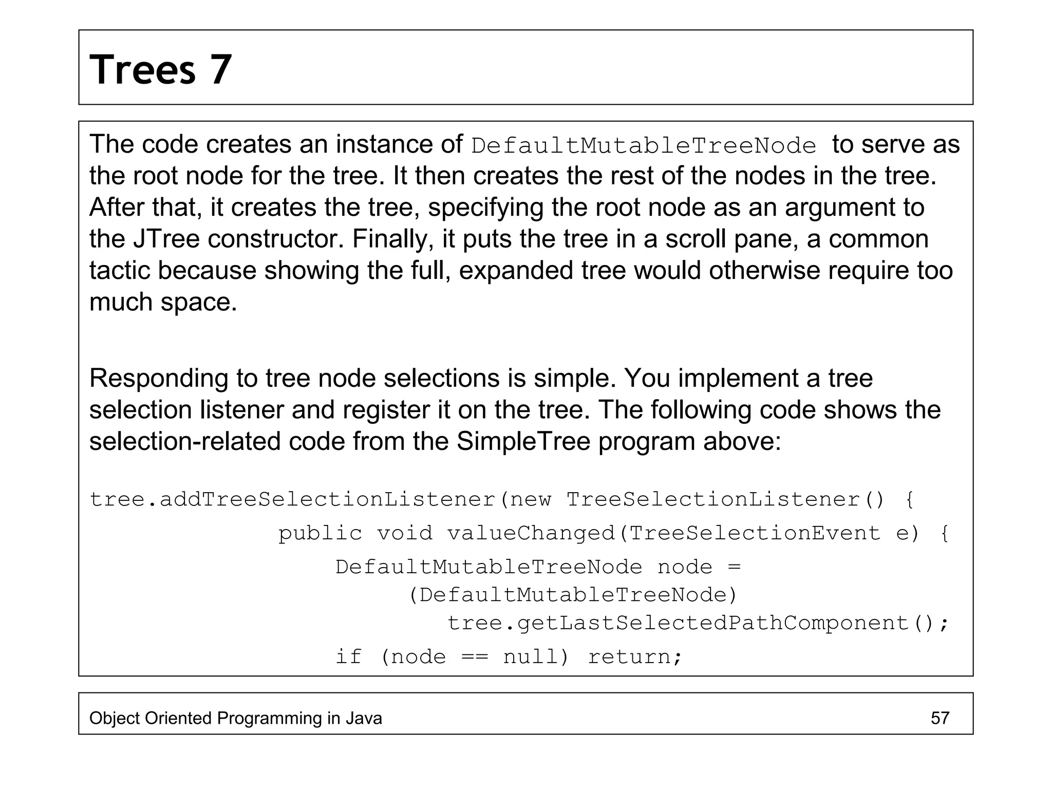 Trees 7
The code creates an instance of DefaultMutableTreeNode to serve as
the root node for the tree. It then creates the rest of the nodes in the tree.
After that, it creates the tree, specifying the root node as an argument to
the JTree constructor. Finally, it puts the tree in a scroll pane, a common
tactic because showing the full, expanded tree would otherwise require too
much space.
Responding to tree node selections is simple. You implement a tree
selection listener and register it on the tree. The following code shows the
selection-related code from the SimpleTree program above:
tree.addTreeSelectionListener(new TreeSelectionListener() {
public void valueChanged(TreeSelectionEvent e) {
DefaultMutableTreeNode node =
(DefaultMutableTreeNode)
tree.getLastSelectedPathComponent();
if (node == null) return;
Object Oriented Programming in Java 57
 