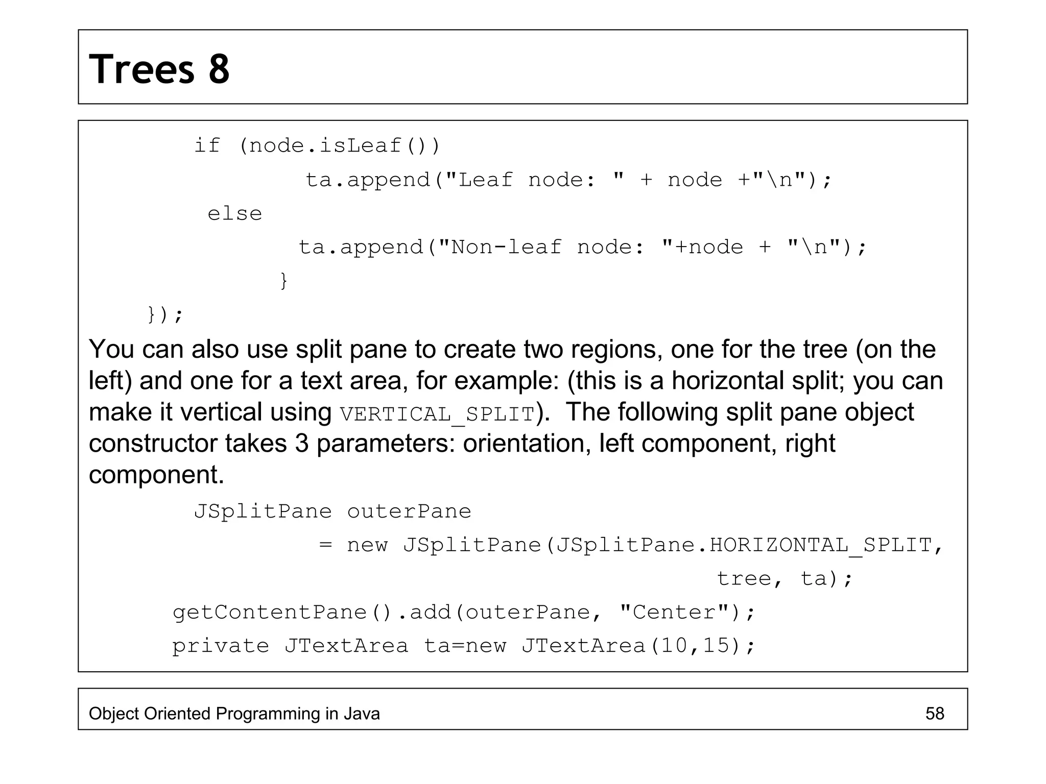Trees 8
if (node.isLeaf())
ta.append("Leaf node: " + node +"n");
else
ta.append("Non-leaf node: "+node + "n");
}
});
You can also use split pane to create two regions, one for the tree (on the
left) and one for a text area, for example: (this is a horizontal split; you can
make it vertical using VERTICAL_SPLIT). The following split pane object
constructor takes 3 parameters: orientation, left component, right
component.
JSplitPane outerPane
= new JSplitPane(JSplitPane.HORIZONTAL_SPLIT,
tree, ta);
getContentPane().add(outerPane, "Center");
private JTextArea ta=new JTextArea(10,15);
Object Oriented Programming in Java 58
 