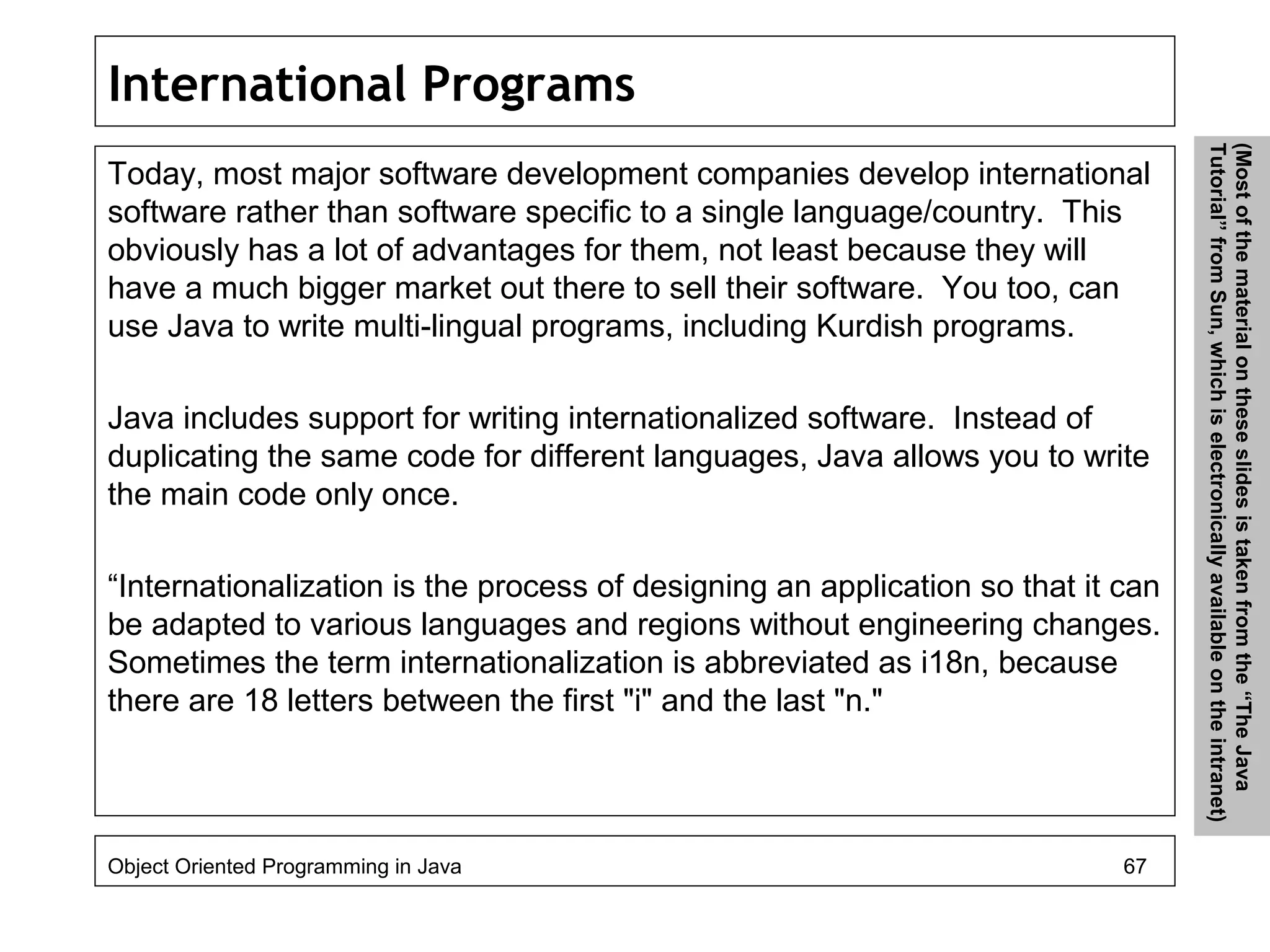 International Programs
Today, most major software development companies develop international
software rather than software specific to a single language/country. This
obviously has a lot of advantages for them, not least because they will
have a much bigger market out there to sell their software. You too, can
use Java to write multi-lingual programs, including Kurdish programs.
Java includes support for writing internationalized software. Instead of
duplicating the same code for different languages, Java allows you to write
the main code only once.
“Internationalization is the process of designing an application so that it can
be adapted to various languages and regions without engineering changes.
Sometimes the term internationalization is abbreviated as i18n, because
there are 18 letters between the first "i" and the last "n."
Object Oriented Programming in Java 67
(Mostofthematerialontheseslidesistakenfromthe“TheJava
Tutorial”fromSun,whichiselectronicallyavailableontheintranet)
 