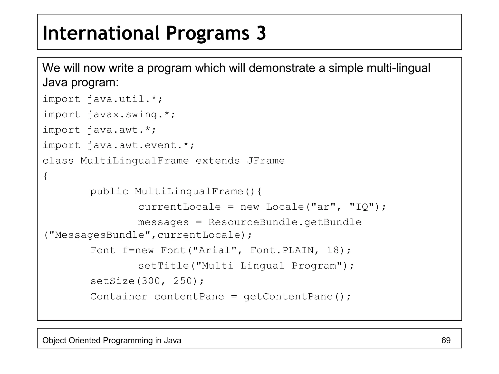 International Programs 3
We will now write a program which will demonstrate a simple multi-lingual
Java program:
import java.util.*;
import javax.swing.*;
import java.awt.*;
import java.awt.event.*;
class MultiLingualFrame extends JFrame
{
public MultiLingualFrame(){
currentLocale = new Locale("ar", "IQ");
messages = ResourceBundle.getBundle
("MessagesBundle",currentLocale);
Font f=new Font("Arial", Font.PLAIN, 18);
setTitle("Multi Lingual Program");
setSize(300, 250);
Container contentPane = getContentPane();
Object Oriented Programming in Java 69
 