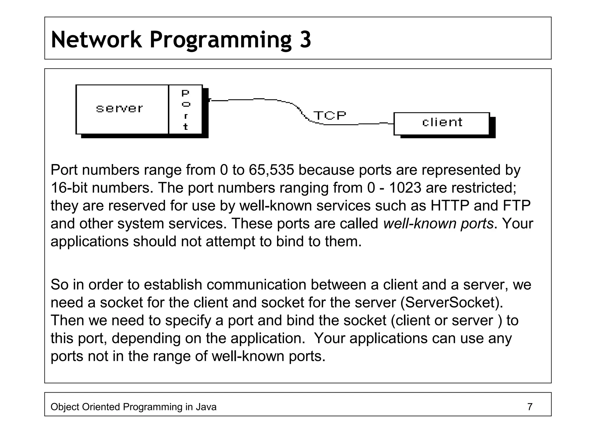 Network Programming 3
Port numbers range from 0 to 65,535 because ports are represented by
16-bit numbers. The port numbers ranging from 0 - 1023 are restricted;
they are reserved for use by well-known services such as HTTP and FTP
and other system services. These ports are called well-known ports. Your
applications should not attempt to bind to them.
So in order to establish communication between a client and a server, we
need a socket for the client and socket for the server (ServerSocket).
Then we need to specify a port and bind the socket (client or server ) to
this port, depending on the application. Your applications can use any
ports not in the range of well-known ports.
Object Oriented Programming in Java 7
 