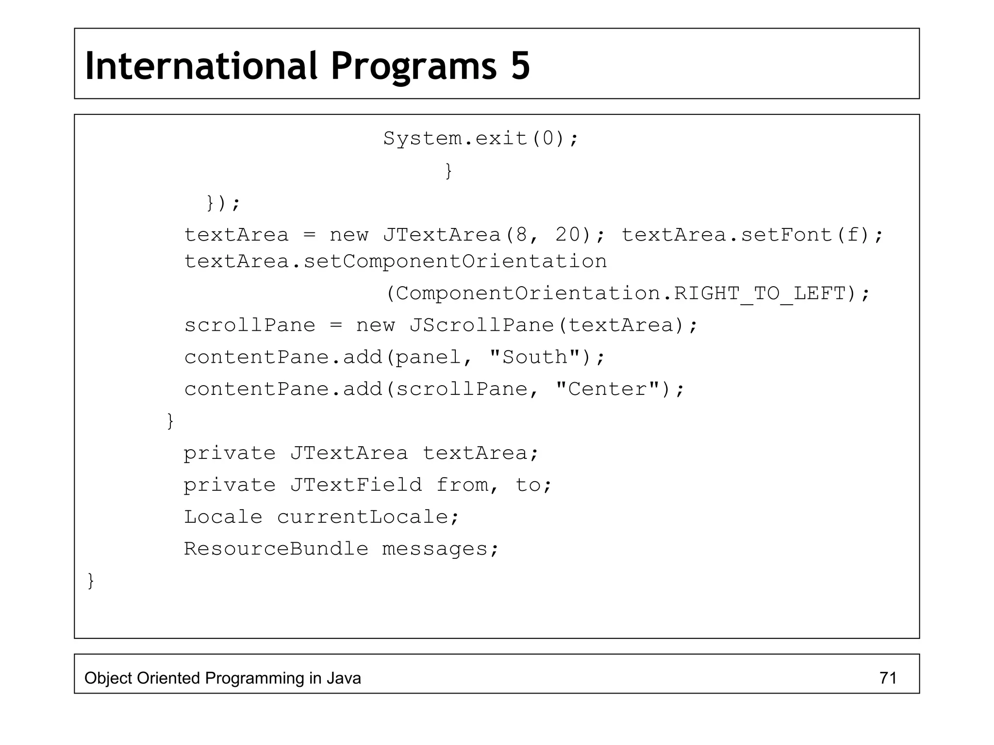 International Programs 5
System.exit(0);
}
});
textArea = new JTextArea(8, 20); textArea.setFont(f);
textArea.setComponentOrientation
(ComponentOrientation.RIGHT_TO_LEFT);
scrollPane = new JScrollPane(textArea);
contentPane.add(panel, "South");
contentPane.add(scrollPane, "Center");
}
private JTextArea textArea;
private JTextField from, to;
Locale currentLocale;
ResourceBundle messages;
}
Object Oriented Programming in Java 71
 