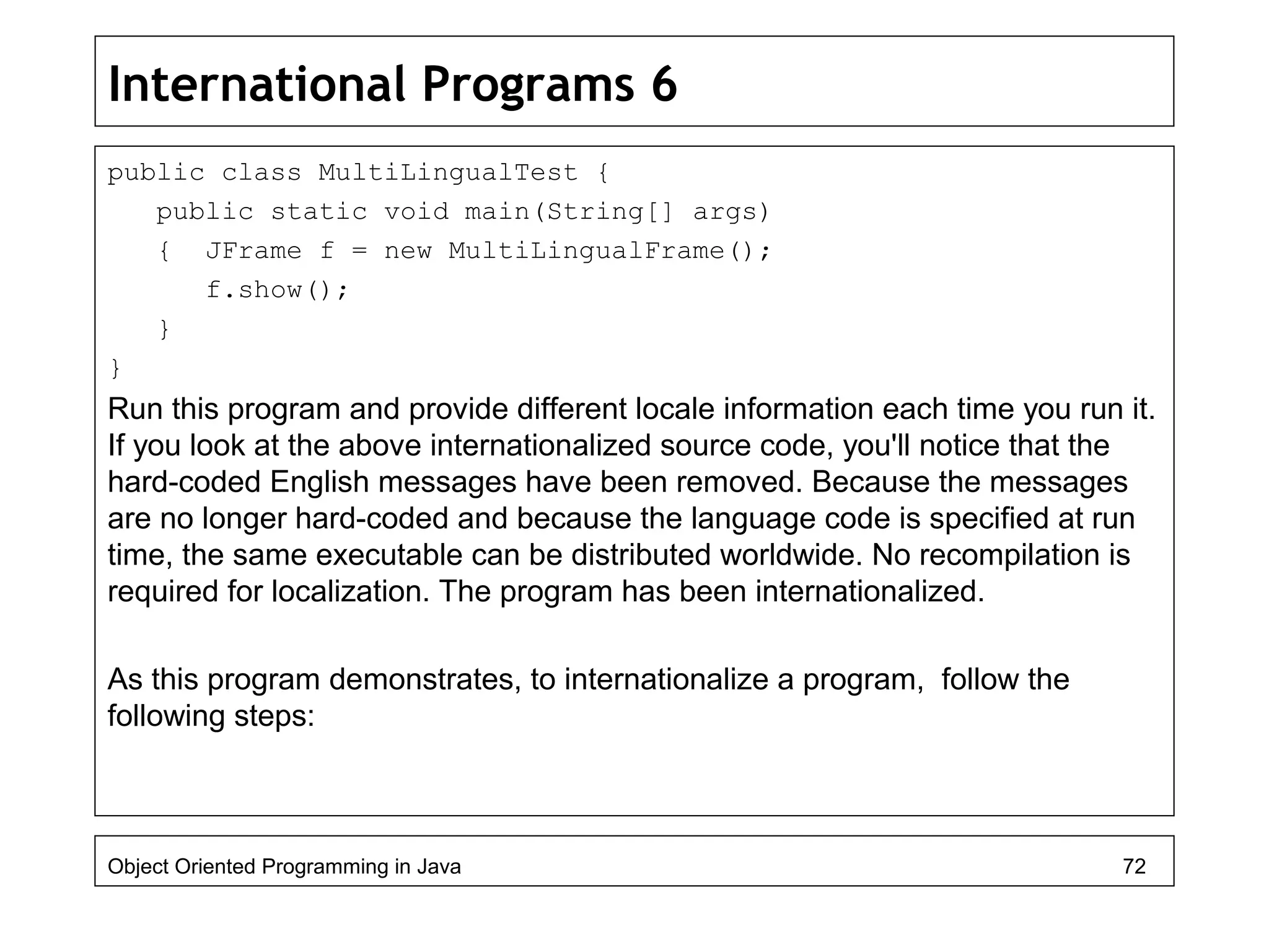 International Programs 6
public class MultiLingualTest {
public static void main(String[] args)
{ JFrame f = new MultiLingualFrame();
f.show();
}
}
Run this program and provide different locale information each time you run it.
If you look at the above internationalized source code, you'll notice that the
hard-coded English messages have been removed. Because the messages
are no longer hard-coded and because the language code is specified at run
time, the same executable can be distributed worldwide. No recompilation is
required for localization. The program has been internationalized.
As this program demonstrates, to internationalize a program, follow the
following steps:
Object Oriented Programming in Java 72
 