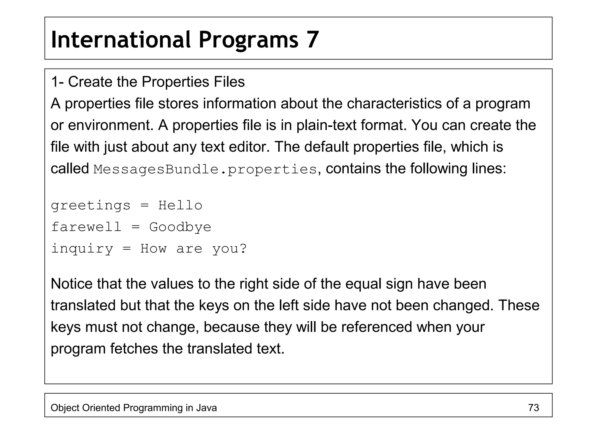 International Programs 7
1- Create the Properties Files
A properties file stores information about the characteristics of a program
or environment. A properties file is in plain-text format. You can create the
file with just about any text editor. The default properties file, which is
called MessagesBundle.properties, contains the following lines:
greetings = Hello
farewell = Goodbye
inquiry = How are you?
Notice that the values to the right side of the equal sign have been
translated but that the keys on the left side have not been changed. These
keys must not change, because they will be referenced when your
program fetches the translated text.
Object Oriented Programming in Java 73
 