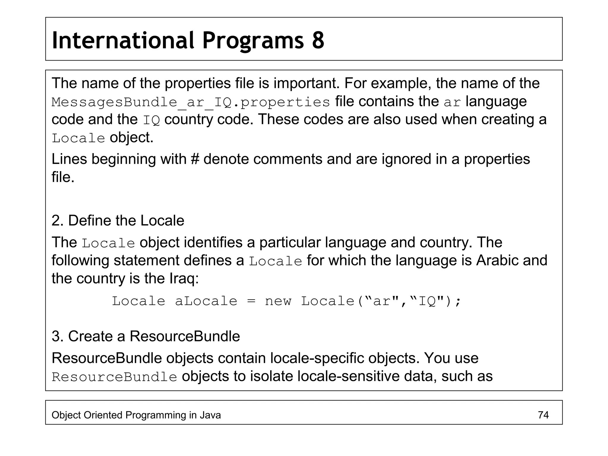 International Programs 8
The name of the properties file is important. For example, the name of the
MessagesBundle_ar_IQ.properties file contains the ar language
code and the IQ country code. These codes are also used when creating a
Locale object.
Lines beginning with # denote comments and are ignored in a properties
file.
2. Define the Locale
The Locale object identifies a particular language and country. The
following statement defines a Locale for which the language is Arabic and
the country is the Iraq:
Locale aLocale = new Locale(“ar",“IQ");
3. Create a ResourceBundle
ResourceBundle objects contain locale-specific objects. You use
ResourceBundle objects to isolate locale-sensitive data, such as
Object Oriented Programming in Java 74
 