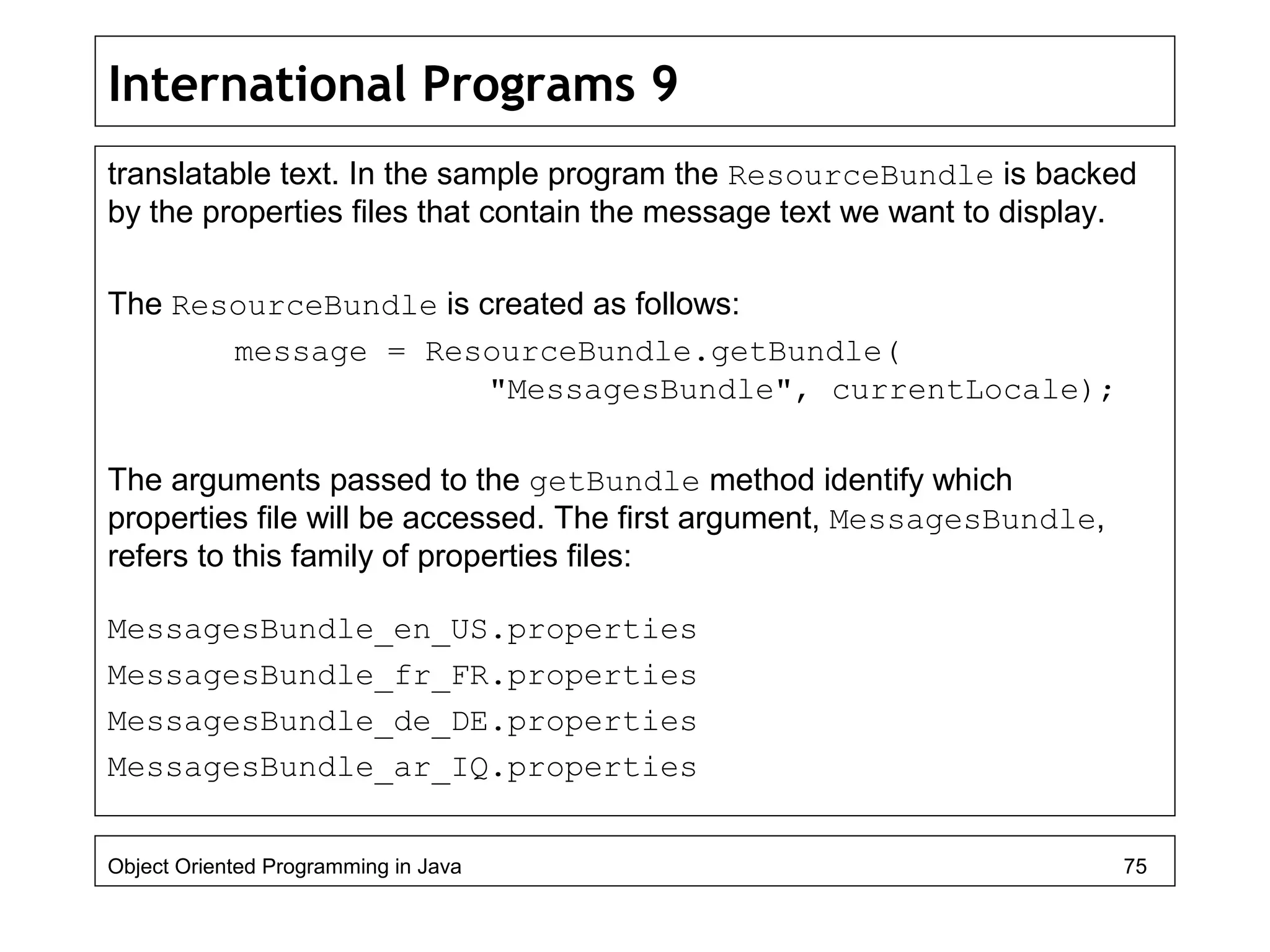 International Programs 9
translatable text. In the sample program the ResourceBundle is backed
by the properties files that contain the message text we want to display.
The ResourceBundle is created as follows:
message = ResourceBundle.getBundle(
"MessagesBundle", currentLocale);
The arguments passed to the getBundle method identify which
properties file will be accessed. The first argument, MessagesBundle,
refers to this family of properties files:
MessagesBundle_en_US.properties
MessagesBundle_fr_FR.properties
MessagesBundle_de_DE.properties
MessagesBundle_ar_IQ.properties
Object Oriented Programming in Java 75
 