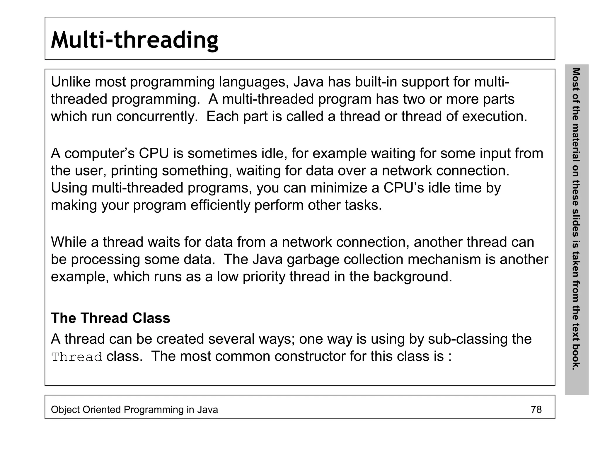 Multi-threading
Unlike most programming languages, Java has built-in support for multi-
threaded programming. A multi-threaded program has two or more parts
which run concurrently. Each part is called a thread or thread of execution.
A computer’s CPU is sometimes idle, for example waiting for some input from
the user, printing something, waiting for data over a network connection.
Using multi-threaded programs, you can minimize a CPU’s idle time by
making your program efficiently perform other tasks.
While a thread waits for data from a network connection, another thread can
be processing some data. The Java garbage collection mechanism is another
example, which runs as a low priority thread in the background.
The Thread Class
A thread can be created several ways; one way is using by sub-classing the
Thread class. The most common constructor for this class is :
Object Oriented Programming in Java 78
Mostofthematerialontheseslidesistakenfromthetextbook.
 